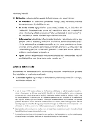 Tasación y Mercado
94
b) Edificación: evaluación de la respuesta de lo construido a los requerimientos:
 del mercado en esa localización y momento: tipología, uso y flexibilidad para usos
alternativos, costos de rehabilitación, etc.,
 del medio externo: agrupamientos (casa aislada, pareada, etc., en conjunto o en
condominio; departamento en bloque bajo o edificio en altura, etc.), materialidad
(clase estructural y calidad constructiva),43
altura, antigüedad de construcción;44
to-
das características de vital importancia para definir al inmueble.
 de los usuarios: habitabilidad y funcionalidad de diseño y planificación interna (por
ejemplo, cantidad de baños y dormitorios en viviendas, dimensión del frente o rela-
ción fachada/superficie en locales comerciales, acceso a estacionamientos en depar-
tamentos, oficinas y locales comerciales), dimensión, orientación y vistas, estado de
conservación y grado de obsolescencia, presencia o ausencia de errores, defectos u
omisiones constructivas o funcionales, y
 legales (carencia de permisos de obras, restricciones de uso o edificabilidad, afección
a utilidad pública, zona típica, conservación histórica, etc.).45
Análisis del mercado
Básicamente, nos interesa evaluar las posibilidades y modos de comercialización que tiene
la propiedad en su localización, analizando:
 su mercado objetivo según el tipo de demandantes potenciales (familias sin o con hijos,
estudiantes, ancianos, etc.),
43 A falta de otras, en Chile pueden utilizarse las clasificaciones establecidas en la Ordenanza General de Urba-
nismo o Construcción, las definidas por el MINVU (Res. 0251 de 10/1/2014 que fila los valores unitarios de
construcción para efectos de calcular los derechos municipales), o las del SII (Res. Ex. 108 de 27/12/2013 que
fija valores de terrenos y construcciones, así comodefiniciones técnicas para el reavalúo de los bienes raíces
de la Segunda Serie No Agrícola) aunque sus criterios de calidades contienen muchos errores conceptuales
y técnicos. No detectar la clase estructural correcta o señalar una errónea puede ser muy grave si la indicada
es castigada por las compañías de seguros y, en consecuencia, por las instituciones bancarias (adobe), o por
el mercado en donde se prefieren las mal llamadas construcciones “sólidas” (madera).
44 La antigüedad de las construcciones muchas veces denota similares tipos de construcción, niveles de utilidad,
habitabilidad, deterioro y grado de obsolescencia.
45
Preservar las construcciones existentes para los usos que fueron diseñadas si éstos no son los más adecuados
actualmente para la propiedad puede afectar negativamente valor de una propiedad.
 