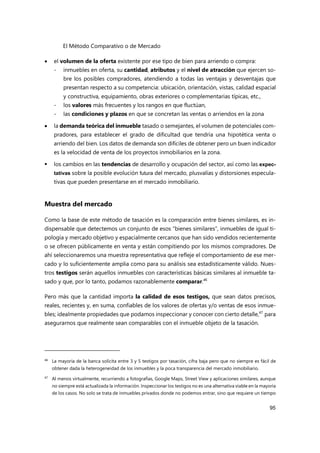 El Método Comparativo o de Mercado
95
 el volumen de la oferta existente por ese tipo de bien para arriendo o compra:
- inmuebles en oferta, su cantidad, atributos y el nivel de atracción que ejercen so-
bre los posibles compradores, atendiendo a todas las ventajas y desventajas que
presentan respecto a su competencia: ubicación, orientación, vistas, calidad espacial
y constructiva, equipamiento, obras exteriores o complementarias típicas, etc.,
- los valores más frecuentes y los rangos en que fluctúan,
- las condiciones y plazos en que se concretan las ventas o arriendos en la zona
 la demanda teórica del inmueble tasado o semejantes, el volumen de potenciales com-
pradores, para establecer el grado de dificultad que tendría una hipotética venta o
arriendo del bien. Los datos de demanda son difíciles de obtener pero un buen indicador
es la velocidad de venta de los proyectos inmobiliarios en la zona.
 los cambios en las tendencias de desarrollo y ocupación del sector, así como las expec-
tativas sobre la posible evolución futura del mercado, plusvalías y distorsiones especula-
tivas que pueden presentarse en el mercado inmobiliario.
Muestra del mercado
Como la base de este método de tasación es la comparación entre bienes similares, es in-
dispensable que detectemos un conjunto de esos “bienes similares”, inmuebles de igual ti-
pología y mercado objetivo y espacialmente cercanos que han sido vendidos recientemente
o se ofrecen públicamente en venta y están compitiendo por los mismos compradores. De
ahí seleccionaremos una muestra representativa que refleje el comportamiento de ese mer-
cado y lo suficientemente amplia como para su análisis sea estadísticamente válido. Nues-
tros testigos serán aquellos inmuebles con características básicas similares al inmueble ta-
sado y que, por lo tanto, podamos razonablemente comparar.46
Pero más que la cantidad importa la calidad de esos testigos, que sean datos precisos,
reales, recientes y, en suma, confiables de los valores de ofertas y/o ventas de esos inmue-
bles; idealmente propiedades que podamos inspeccionar y conocer con cierto detalle,47
para
asegurarnos que realmente sean comparables con el inmueble objeto de la tasación.
46 La mayoría de la banca solicita entre 3 y 5 testigos por tasación, cifra baja pero que no siempre es fácil de
obtener dada la heterogeneidad de los inmuebles y la poca transparencia del mercado inmobiliario.
47
Al menos virtualmente, recurriendo a fotografías, Google Maps, Street View y aplicaciones similares, aunque
no siempre está actualizada la información. Inspeccionar los testigos no es una alternativa viable en la mayoría
de los casos. No solo se trata de inmuebles privados donde no podemos entrar, sino que requiere un tiempo
 