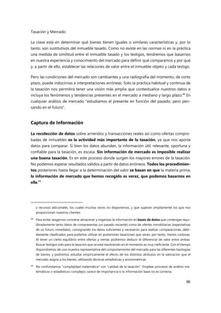 Tasación y Mercado
96
La clave está en determinar qué bienes tienen iguales o similares características y, por lo
tanto, son sustitutivos del inmueble tasado. Como no existe en las normas ni en la práctica
una medida de similitud entre el inmueble tasado y los testigos, tendremos que basarnos
en nuestra experiencia y conocimiento del mercado para definir qué comparamos y por qué
y, a partir de ello, establecer las relaciones de valor entre el inmueble objeto y cada testigo.
Pero las condiciones del mercado son cambiantes y una radiografía del momento, de corto
plazo, puede inducirnos a interpretaciones erróneas. Solo la práctica habitual y continua de
la tasación nos permitirá tener una visión más amplia que contextualice nuestros datos e
incluya los fenómenos y tendencias presentes en el mercado a mediano y largo plazo.48
En
cualquier análisis de mercado “estudiamos el presente en función del pasado, pero pen-
sando en el futuro”.
Captura de Información
La recolección de datos sobre arriendos y transacciones reales así como ofertas compro-
badas de inmuebles es la actividad más importante de la tasación, ya que nos aporta
datos para comparar. Si bien los datos abundan, la información útil, relevante, oportuna y
confiable para la tasación, es escasa. Sin información de mercado es imposible realizar
una buena tasación. Es en este proceso donde surgen los mayores errores de la tasación.
No podemos esperar resultados válidos a partir de datos erróneos. Todos los procedimien-
tos posteriores hasta llegar a la determinación del valor se basan en que la materia prima,
la información de mercado que hemos recogido es veraz, que podemos basarnos en
ella.49
y recursos adicionales, los cuales muchas veces no disponemos, y que superan ampliamente los que nos
proporcionan nuestros clientes.
48
Para evitar sesgarnos conviene almacenar y organizar la información en bases de datos que contengan equi-
libradamente tanto datos de compraventas (un pasado reciente) como de ofertas inmobiliarias (expectativas
de un futuro inmediato), consignando los datos suficientes y necesarios para realizar comparaciones, debi-
damente clasificados para poderlos utilizar en posteriores tasaciones que serán, por tanto, menos costosas.
Al tener un cierto equilibrio entre ofertas y ventas podremos deducir el diferencial de valor entre ambas.
Buscar testigos solo para la tasación que se está resolviendo en el momento es muy ineficiente. Con el tiempo
dispondremos de una muestra representativa del comportamiento del mercado para las diferentes tipologías
de bienes, y podremos estudiar empíricamente el efecto de los distintos atributos en la valoración que el
mercado asigna a los bienes, utilizando técnicas estadísticas y econométricas.
49
No confundamos “complejidad matemática” con “calidad de la tasación”. Emplear procesos de análisis ma-
temáticos o estadísticos complejos carece de importancia si la información base no es correcta.
 
