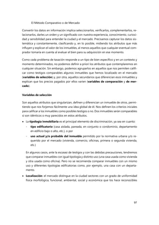 El Método Comparativo o de Mercado
97
Convertir los datos en información implica seleccionarlos, verificarlos, complementarlos, re-
lacionarlos, darles un orden y un significado con nuestra experiencia, conocimiento, curiosi-
dad y sensibilidad para entender la ciudad y el mercado. Precisamos capturar los datos sis-
temática y constantemente, clasificando y, en lo posible, midiendo los atributos que más
influyen y explican el valor de los inmuebles, al menos aquellos que cualquier eventual com-
prador tomaría en cuenta al evaluar el bien para su adquisición en ese momento.
Como cada problema de tasación responde a un tipo de bien específico y en un contexto y
momento determinados, no podemos definir a priori los atributos que contemplaremos en
cualquier situación. Sin embargo, podemos agruparlos en aquellos que nos permiten califi-
car como testigos comparables algunos inmuebles que hemos localizado en el mercado
(variables de selección) y, por otra, aquellos secundarios que diferencian esos inmuebles y
explican que los precios pagados por ellos varíen (variables de comparación y de mer-
cado).
Variables de selección
Son aquellos atributos que singularizan, definen y diferencian un inmueble de otros, permi-
tiendo que nos forjemos fácilmente una idea global de él. Nos definen los criterios iniciales
para calificar a los inmuebles como posibles testigos o no. Dos inmuebles serán comparables
si son idénticos o muy parecidos en estos atributos.
 La tipología inmobiliaria es el principal elemento de discriminación, ya sea en cuanto:
- tipo edificatorio (casa aislada, pareada, en conjunto o condominio, departamento
en edificio bajo o alto, etc.), o por
- uso actual y/o probable del inmueble permitido por la normativa urbana y/o re-
querido por el mercado (vivienda, comercio, oficinas, primera o segunda vivienda,
etc.)
En algunos casos, ante la escasez de testigos y con las debidas precauciones, tendremos
que comparar inmuebles con igual tipología y distinto uso (una casa usada como vivienda
y otra usada como oficina). Pero no se recomienda comparar inmuebles con un mismo
uso y diferentes tipologías edificatorias como, por ejemplo, una casa con un departa-
mento.
 Localización: el mercado distingue en la ciudad sectores con un grado de uniformidad
física morfológica, funcional, ambiental, social y económica que los hace reconocibles
 