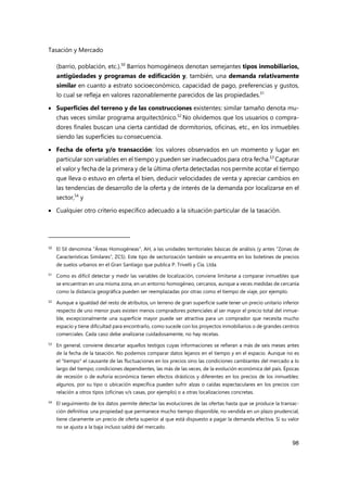 Tasación y Mercado
98
(barrio, población, etc.).50
Barrios homogéneos denotan semejantes tipos inmobiliarios,
antigüedades y programas de edificación y, también, una demanda relativamente
similar en cuanto a estrato socioeconómico, capacidad de pago, preferencias y gustos,
lo cual se refleja en valores razonablemente parecidos de las propiedades.51
 Superficies del terreno y de las construcciones existentes: similar tamaño denota mu-
chas veces similar programa arquitectónico.52
No olvidemos que los usuarios o compra-
dores finales buscan una cierta cantidad de dormitorios, oficinas, etc., en los inmuebles
siendo las superficies su consecuencia.
 Fecha de oferta y/o transacción: los valores observados en un momento y lugar en
particular son variables en el tiempo y pueden ser inadecuados para otra fecha.53
Capturar
el valor y fecha de la primera y de la última oferta detectadas nos permite acotar el tiempo
que lleva o estuvo en oferta el bien, deducir velocidades de venta y apreciar cambios en
las tendencias de desarrollo de la oferta y de interés de la demanda por localizarse en el
sector,54
y
 Cualquier otro criterio específico adecuado a la situación particular de la tasación.
50 El SII denomina "Áreas Homogéneas", AH, a las unidades territoriales básicas de análisis (y antes “Zonas de
Características Similares”, ZCS). Este tipo de sectorización también se encuentra en los boletines de precios
de suelos urbanos en el Gran Santiago que publica P. Trivelli y Cía. Ltda.
51
Como es difícil detectar y medir las variables de localización, conviene limitarse a comparar inmuebles que
se encuentran en una misma zona, en un entorno homogéneo, cercanos, aunque a veces medidas de cercanía
como la distancia geográfica pueden ser reemplazadas por otras como el tiempo de viaje, por ejemplo.
52 Aunque a igualdad del resto de atributos, un terreno de gran superficie suele tener un precio unitario inferior
respecto de uno menor pues existen menos compradores potenciales al ser mayor el precio total del inmue-
ble, excepcionalmente una superficie mayor puede ser atractiva para un comprador que necesita mucho
espacio y tiene dificultad para encontrarlo, como sucede con los proyectos inmobiliarios o de grandes centros
comerciales. Cada caso debe analizarse cuidadosamente, no hay recetas.
53
En general, conviene descartar aquellos testigos cuyas informaciones se refieran a más de seis meses antes
de la fecha de la tasación. No podemos comparar datos lejanos en el tiempo y en el espacio. Aunque no es
el "tiempo" el causante de las fluctuaciones en los precios sino las condiciones cambiantes del mercado a lo
largo del tiempo; condiciones dependientes, las más de las veces, de la evolución económica del país. Épocas
de recesión o de euforia económica tienen efectos drásticos y diferentes en los precios de los inmuebles:
algunos, por su tipo o ubicación específica pueden sufrir alzas o caídas espectaculares en los precios con
relación a otros tipos (oficinas v/s casas, por ejemplo) o a otras localizaciones concretas.
54 El seguimiento de los datos permite detectar las evoluciones de las ofertas hasta que se produce la transac-
ción definitiva: una propiedad que permanece mucho tiempo disponible, no vendida en un plazo prudencial,
tiene claramente un precio de oferta superior al que está dispuesto a pagar la demanda efectiva. Si su valor
no se ajusta a la baja incluso saldrá del mercado.
 