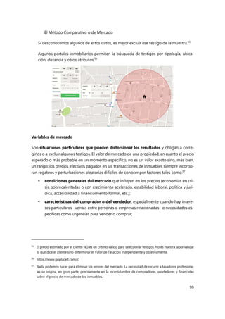 El Método Comparativo o de Mercado
99
Si desconocemos algunos de estos datos, es mejor excluir ese testigo de la muestra.55
Algunos portales inmobiliarios permiten la búsqueda de testigos por tipología, ubica-
ción, distancia y otros atributos.
56
Variables de mercado
Son situaciones particulares que pueden distorsionar los resultados y obligan a corre-
girlos o a excluir algunos testigos. El valor de mercado de una propiedad, en cuanto el precio
esperado o más probable en un momento específico, no es un valor exacto sino, más bien,
un rango; los precios efectivos pagados en las transacciones de inmuebles siempre incorpo-
ran regateos y perturbaciones aleatorias difíciles de conocer por factores tales como:57
 condiciones generales del mercado que influyen en los precios (economías en cri-
sis, sobrecalentadas o con crecimiento acelerado, estabilidad laboral, política y jurí-
dica, accesibilidad a financiamiento formal, etc.);
 características del comprador o del vendedor, especialmente cuando hay intere-
ses particulares –ventas entre personas o empresas relacionadas– o necesidades es-
pecíficas como urgencias para vender o comprar;
55 El precio estimado por el cliente NO es un criterio válido para seleccionar testigos. No es nuestra labor validar
lo que dice el cliente sino determinar el Valor de Tasación independiente y objetivamente.
56
https://www.goplaceit.com/cl
57 Nada podemos hacer para eliminar los errores del mercado. La necesidad de recurrir a tasadores profesiona-
les se origina, en gran parte, precisamente en la incertidumbre de compradores, vendedores y financistas
sobre el precio de mercado de los inmuebles.
 
