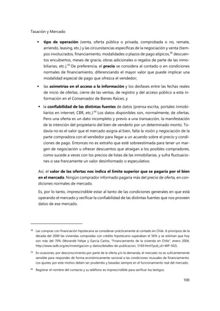 Tasación y Mercado
100
 tipo de operación (venta, oferta pública o privada, comprobada o no, remate,
arriendo, leasing, etc.) y las circunstancias específicas de la negociación y venta (tiem-
pos involucrados, financiamiento, modalidades o plazos de pago atípicos,58
descuen-
tos encubiertos, meses de gracia, obras adicionales o regalos de parte de las inmo-
biliarias, etc.).59
De preferencia, el precio se considera al contado o en condiciones
normales de financiamiento, diferenciando el mayor valor que puede implicar una
modalidad especial de pago que ofrezca el vendedor;
 las asimetrías en el acceso a la información y los desfases entre las fechas reales
de inicio de ofertas, cierre de las ventas, de registro y del acceso público a esta in-
formación en el Conservador de Bienes Raíces; y
 la confiabilidad de las distintas fuentes de datos (prensa escrita, portales inmobi-
liarios en internet, CBR, etc.).60
Los datos disponibles son, normalmente, de ofertas.
Pero una oferta es un dato incompleto y previo a una transacción, la manifestación
de la intención del propietario del bien de venderlo por un determinado monto. To-
davía no es el valor que el mercado asigna al bien, falta la visión y negociación de la
parte compradora con el vendedor para llegar a un acuerdo sobre el precio y condi-
ciones de pago. Entonces no es extraño que esté sobreestimada para tener un mar-
gen de negociación u ofrecer descuentos que atraigan a los posibles compradores,
como sucede a veces con los precios de listas de las inmobiliarias, y sufra fluctuacio-
nes o sea francamente un valor desinformado o especulativo.
Así, el valor de las ofertas nos indica el límite superior que se pagaría por el bien
en el mercado. Ningún comprador informado pagaría más del precio de oferta, en con-
diciones normales de mercado.
Es, por lo tanto, imprescindible estar al tanto de las condiciones generales en que está
operando el mercado y verificar la confiabilidad de las distintas fuentes que nos proveen
datos de ese mercado.
58
Las compras con financiación hipotecaria se consideran prácticamente al contado en Chile. A principios de la
década del 2000 las viviendas compradas con crédito hipotecario superaban el 56% y se estiman que hoy
son más del 70% (Morandé Felipe y García Carlos, “Financiamiento de la vivienda en Chile”, enero 2004,
http://www.iadb.org/es/investigacion-y-datos/detalles-de-publicacion, 3169.html?pub_id=WP-502).
59 En ocasiones, por desconocimiento por parte de la oferta y/o la demanda, el mercado no es suficientemente
sensible para responder de forma económicamente racional a las condiciones inusuales de financiamiento.
Los ajustes por este motivo deben ser prudentes y basadas siempre en el funcionamiento real del mercado.
60
Registrar el nombre del contacto y su teléfono es imprescindible para verificar los testigos.
 