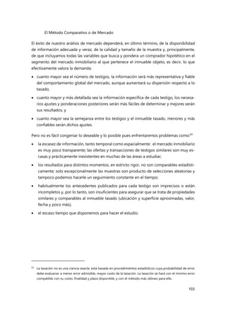 El Método Comparativo o de Mercado
103
El éxito de nuestro análisis de mercado dependerá, en último término, de la disponibilidad
de información adecuada y veraz, de la calidad y tamaño de la muestra y, principalmente,
de que incluyamos todas las variables que busca y pondera un comprador hipotético en el
segmento del mercado inmobiliario al que pertenece el inmueble objeto, es decir, lo que
efectivamente valora la demanda:
 cuanto mayor sea el número de testigos, la información será más representativa y fiable
del comportamiento global del mercado, aunque aumentará su dispersión respecto a lo
tasado,
 cuanto mayor y más detallada sea la información específica de cada testigo, los necesa-
rios ajustes y ponderaciones posteriores serán más fáciles de determinar y mejores serán
sus resultados, y
 cuanto mayor sea la semejanza entre los testigos y el inmueble tasado, menores y más
confiables serán dichos ajustes.
Pero no es fácil congeniar lo deseable y lo posible pues enfrentaremos problemas como:63
 la escasez de información, tanto temporal como espacialmente: el mercado inmobiliario
es muy poco transparente; las ofertas y transacciones de testigos similares son muy es-
casas y prácticamente inexistentes en muchas de las áreas a estudiar;
 los resultados para distintos momentos, en estricto rigor, no son comparables estadísti-
camente; solo excepcionalmente las muestras son producto de selecciones aleatorias y
tampoco podemos hacerle un seguimiento constante en el tiempo;
 habitualmente los antecedentes publicados para cada testigo son imprecisos o están
incompletos y, por lo tanto, son insuficientes para asegurar que se trata de propiedades
similares y comparables al inmueble tasado (ubicación y superficie aproximadas, valor,
fecha y poco más);
 el escaso tiempo que disponemos para hacer el estudio.
63
La tasación no es una ciencia exacta: está basada en procedimientos estadísticos cuya probabilidad de error
debe evaluarse: a menor error admisible, mayor costo de la tasación. La tasación se hará con el mínimo error
compatible con su costo, finalidad y plazo disponible, y con el método más idóneo para ello.
 