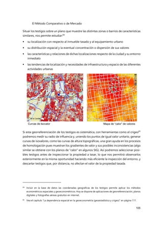 El Método Comparativo o de Mercado
105
Situar los testigos sobre un plano que muestre las distintas zonas o barrios de características
similares, nos permite estudiar:64
 su localización con respecto al inmueble tasado y al equipamiento urbano
 su distribución espacial y la eventual concentración o dispersión de sus valores
 las características y relaciones de dichas localizaciones respecto de la ciudad y su entorno
inmediato
 las tendencias de localización y necesidades de infraestructura y espacio de las diferentes
actividades urbanas
Si esta georreferenciación de los testigos es sistemática, con herramientas como el crigeo65
podremos medir su radio de influencia y, uniendo los puntos de igual valor unitario, generar
curvas de isovalores, como las curvas de altura topográficas, una gran ayuda en los procesos
de homologación pues muestran los gradientes de valor y sus posibles inconsistencias (algo
similar se obtiene con los planos de “calor” en algunos SIG). Así podremos seleccionar posi-
bles testigos antes de inspeccionar la propiedad a tasar, lo que nos permitirá observarlos
exteriormente en la misma oportunidad haciendo más eficiente la inspección del entorno, y
descartar testigos que, por distancia, no afectan el valor de la propiedad tasada.
64
Incluir en la base de datos las coordenadas geográficas de los testigos permite aplicar los métodos
econométricos espaciales y geoeconométricos. Hoy se dispone de aplicaciones de georreferenciación, planos
digitales y fotografías aéreas gratuitos en internet.
65 Vea el capítulo “La dependencia espacial en la geoeconometría (geoestadística y crigeo)” en página 111.
Mapa de “calor” de valores
Curvas de Isovalor
 