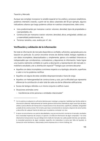 Tasación y Mercado
106
Aunque sea complejo incorporar la variable espacial en los análisis y procesos estadísticos,
podemos intentarlo creando, a partir de los datos catastrales del SII por ejemplo, algunos
indicadores urbanos que luego podemos utilizar en nuestras comparaciones, tales como:
 Usos predominantes por manzana o sector: volumen, densidad, tipos de propiedades o
copropiedades, etc.
 Construcción por manzana o sector: volumen, densidad, altura, antigüedad, calidad, uso
y materialidad predominante, etc.
 Terrenos: tamaños, usos, avalúo por m2
, etc.
Verificación y validación de la información
No toda la información de mercado disponible es confiable, suficiente y apropiada para una
tasación en particular. Es común encontrar errores de distinta índole, testigos repetidos o
con datos incompletos, desactualizados o, simplemente, ajenos a la realidad. Entonces es
indispensable que corroboremos, contrastemos y depuremos la información, hasta lograr
una muestra realmente confiable en cuanto a descripción y representación del mercado in-
mobiliario estudiado y de su distribución espacial.66
Testigos que conviene descartar:
 Aquellos con datos incompletos o erróneos respecto a su tipología, ubicación, superficies
o valor si no los podemos rectificar
 Aquellos con alguna de estas variables desproporcionada o fuera de rango
 Aquellos con heterogeneidad de construcciones y usos, por la dificultad que representa
diferenciar la contribución al valor total de cada una de las diferentes edificaciones
 Exceso de testigos referidos a un mismo conjunto o edificio nuevo
 Situaciones anómalas como
 transferencias entre personas o entidades relacionadas67
66
Con la práctica se adquiere la suficiente destreza para investigar y preguntar, habilidad que facilita validar la
información obtenida. Habitualmente las fuentes generan distorsiones sistemáticas según sea el tipo de datos
(oferta o precio efectivo de transacción) e imprecisiones en las ubicaciones, superficies, calidades, antigüedad
y estado de las construcciones. Por lo tanto, para tasar correctamente es necesario, disponer de varias fuentes
y desconfiar de cualquier fuente de datos que no podamos contrastar con otra.
67 A veces nos encontramos con precios descabellados, muy por encima de lo normal en el mercado, resultados
de la necesidad imperiosa de compra, el capricho o la falta de información de algún comprador. Y en otras
observamos transacciones muy por debajo de la media de mercado, las cuales pueden denotar, por ejemplo,
la necesidad perentoria de algún vendedor específico de materializar la venta (por falta de liquidez), la
transacción entre familiares o relacionados (entre empresas de un mismo holding), etc.
 
