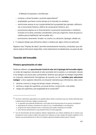El Método Comparativo o de Mercado
107
 compras y ventas forzadas o acciones especulativas68
 propiedades que llevan mucho tiempo en el mercado sin venderse
 restricciones severas al uso o potencialidad de la propiedad (por ejemplo, calificacio-
nes a monumento histórico, edificio de conservación histórico, etc.)
 promociones atípicas en su financiamiento o promoción (automóviles o mobiliario
incluidos en la venta, arriendos considerados como pie, enganche, meses de gracia o
créditos para la habilitación del inmueble, etc.)
 promociones claramente “erradas” en cuanto a su ubicación, tipología, calidad, etc.
 Y cualquier testigo que estimemos atípico o dudoso por algún motivo en particular.
Registrar esta “limpieza de datos” permitirá eventualmente revisarla y comprobar que utili-
zamos toda la información disponible, si bien desechamos fundadamente una parte de ella.
Tasación del inmueble
Primera aproximación al valor
Podemos obtener una aproximación inicial al valor de la tipología del inmueble objeto,
un orden de magnitud, calculando el valor promedio de la muestra o un estimador robusto
si los testigos son pocos pero, previamente, tenemos que agrupar los testigos disponibles
en conjuntos relativamente homogéneos de acuerdo con las “variables para seleccionar
testigos” y otros aspectos relevantes a la situación valorativa que enfrentamos, tales como:
 sectores o barrios y rangos de tiempo (meses, trimestres, ...)
 sectores y rangos de superficies, ya sea de terreno, construcción, o de ambos
 rangos de superficies y de antigüedad de lo construido69
68
Acciones o elementos especulativos son aquellos datos, ofertas o escenarios que, aun siendo relevantes para
la determinación del valor, reflejan la existencia de
 un operador que pretende beneficiarse a corto plazo de las fluctuaciones en los precios inmobiliarios
 expectativas de cambios normativos en cuanto al uso, a la edificabilidad o a la tributación
 proyectos de nuevas infraestructuras o inversiones que pueden revalorizar el inmueble
 otros factores extraordinarios cuya presencia futura no está asegurada.
69
Con las herramientas de Excel podemos obtener rápidamente una síntesis estadística de la muestra, que
enriquecerá mucho nuestro análisis. Nos parece tan relevante un buen manejo del análisis estadístico en la
tasación que profundizaremos en ello en el capítulo siguiente Estadística básica para la Tasación.
 