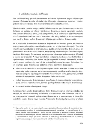 El Método Comparativo o de Mercado
109
que los diferencian y que son, precisamente, las que nos explican que tengan valores supe-
riores o inferiores a la media calculada. Estas diferencias están siempre presentes y nos im-
piden la aplicación directa de la media aritmética en nuestras tasaciones.
Mientras mayor cantidad y mejor calidad de la información que obtengamos sobre los atri-
butos de los testigos, sus valores y condiciones de venta, en cuanto a precisión y detalle,
más fácil será analizarla y emitir juicios comparativos.72
Y, al contrario, no podremos hacerlo
si no inspeccionamos el bien tasado, su entorno y los testigos elegidos, ni menos asegurar
que nuestros datos y análisis de valor son válidos y representativos de su mercado.
En la práctica de la tasación no es habitual disponer de una muestra grande, en particular
cuando tasamos inmuebles especializados que rara vez se ofrecen en el mercado. Pero si la
muestra es muy reducida, el error estadístico puede ser muy grande y dependeremos en
gran medida de nuestros conocimientos, experiencia y sensibilidad para captar el compor-
tamiento del mercado. Conviene que aumentemos el número de testigos según la dificultad
y cuantía de la tasación. A mayor cantidad de testigos la distribución muestral tenderá a
aproximarse a una distribución normal (ley de los grandes números) permitiendo así esti-
maciones más precisas e, incluso, calcular probabilidades. Ante la escasez de testigos con
un aceptable grado de semejanza, podemos ampliar los criterios de selección:
 Usar un radio de distancia de búsqueda mayor o recurrir a testigos situados en un área
geográfica vecina o cercana que un comprador podría considerar una localización alter-
nativa si comparte algunas particularidades fundamentales como, por ejemplo, calidad
ambiental, equipamiento, niveles de ingresos de los vecinos, etc.
 reducir las exigencias de semejanza de superficies y de características del entorno inme-
diato, terrenos y construcciones, siempre que respetemos ciertos rangos de similitud; y
 considerar un intervalo mayor de tiempo.
Pero relajar los requisitos de admisibilidad de los datos aumentará la heterogeneidad de los
testigos, los errores de medida y, en definitiva, la incertidumbre en el proceso de tasación. Y
no nos ayudará a conseguir estimaciones más precisas si el incremento en la dispersión
excede los efectos de una mayor muestra. Al contrario, debilitará peligrosamente la validez
72 Hay muchas fuentes de información (transferencias registradas en los conservadores de bienes raíces, tasa-
ciones bancarias, corredores de propiedades, publicaciones en la prensa local y en internet, Servicio de Im-
puestos Internos, municipalidades, etc.), pero la principal, insustituible, es la observación directa del tasador
en la inspección del sector y del inmueble (identificación de propiedades en venta o vendidas recientemente
y sus características, tiempo que están o estuvieron en oferta, etc.) y el contacto directo con las fuentes y
organismos que, de alguna manera, condicionan la actividad inmobiliaria en el área.
 