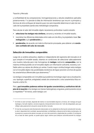 Tasación y Mercado
110
y confiabilidad de las comparaciones, homogeneizaciones y cálculos estadísticos aplicados
posteriormente. Y si persiste la falta de información tendremos que recurrir a principios y
técnicas de otros enfoques de tasación pues nos será imposible determinar el valor de mer-
cado de la propiedad usando esta metodología comparativa.
Para calcular el valor del inmueble objeto necesitamos profundizar nuestro estudio:
 seleccionar los testigos más similares, cercanos y recientes al inmueble tasado;
 neutralizar las diferencias detectadas entre cada uno de ellos y la propiedad a tasar (ho-
mologación o y/o ponderación); y
 ponderarlos, de acuerdo con toda la información procesada, para obtener una conclu-
sión confiable del valor de mercado.
Selección de inmuebles comparables
Luego de un análisis exhaustivo, objetivo e independiente del segmento del mercado en el
que compite el inmueble tasado, estamos en condiciones de seleccionar adecuadamente
una muestra reducida pero más homogénea de testigos realmente comparables, con la
máxima similitud posible con el inmueble objeto con información suficiente, reciente y con-
fiable sobre sus valores de ofertas y/o ventas. Cuanto mayor similitud tengan estos testigos
con el inmueble objeto más posibilidades tendremos de lograr precisión a la hora de ajustar
las características diferenciales que observemos.73
Los testigos comparables son inmuebles que podemos homologar según sea su localización,
uso, tipología, superficie, antigüedad, estado de conservación u otra característica física re-
levante a dicho fin.
Pero ¿qué inmuebles podemos estimar de iguales características y sustitutivos del ob-
jeto de la tasación si los testigos son bienes heterogéneos singulares, prácticamente únicos
e irrepetibles?74
Al menos, serán testigos con:
73 En Chile no está normado, depende del cliente. Es recomendable disponer, al menos, de 5 testigos de igual
tipología y mercado objetivo, cercanos espacial y temporalmente (menos de 1 año de antigüedad), para que
reflejen adecuadamente la situación actual de dicho mercado.
74 El nivel de una tasación está directamente relacionado con la calidad de la información extraída del mercado;
es decir, dependerá de la cantidad, representatividad, confiabilidad y relevancia de los datos recolectados, de
la presencia o ausencia de valores inusuales, así como de la precisión y objetividad de su análisis. Si se dispone
de un base de datos grande, se puede aplicar algún sistema para detectar automáticamente los testigos
 