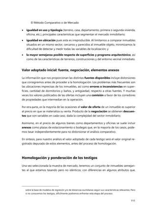 El Método Comparativo o de Mercado
111
 igualdad en uso y tipología (terreno, casa, departamento, primera o segunda vivienda,
oficina, etc.), principales características que segmentan el mercado inmobiliario;
 igualdad en ubicación pues esta es irreproducible. Al limitarnos a comparar inmuebles
situados en un mismo sector, cercanos y parecidos al inmueble objeto, minimizamos la
dificultad de detectar y medir todas las variables de localización; y
 la mayor semejanza posible respecto de superficies y programa arquitectónico, así
como de las características de terrenos, construcciones y del entorno vecinal inmediato.
Valor adoptado inicial: fuente, negociación, elementos anexos
La información que nos proporcionan las distintas fuentes disponibles incluye distorsiones
que corregiremos antes de proceder a la homologación. Los problemas más frecuentes son
las ubicaciones imprecisas de los inmuebles, así como errores o inconsistencias en super-
ficies, cantidad de dormitorios y baños, y antigüedad, respecto a otras fuentes. Y muchas
veces los valores publicados de las ofertas incluyen una comisión a favor de los corredores
de propiedades que intermedian en la operación.
Por otra parte, en la mayoría de las ocasiones el valor de oferta de un inmueble es superior
al precio en que se materializa su venta. Producto de la negociación se obtienen descuen-
tos que son variables en cada caso, dada la complejidad del sector inmobiliario.
Asimismo, en el precio de algunos bienes como departamentos y oficinas se suele incluir
anexos como plazas de estacionamiento o bodegas que, en la mayoría de los casos, pode-
mos tasar independientemente para no distorsionar el análisis comparativo.
En síntesis, para nuestro análisis el valor adoptado de cada testigo será el valor original re-
gistrado depurado de estos elementos, antes del proceso de homologación.
Homologación y ponderación de los testigos
Una vez seleccionada la muestra de mercado, tenemos un conjunto de inmuebles semejan-
tes al que estamos tasando pero no idénticos; con diferencias en algunos atributos que,
sobre la base de modelos de regresión y/o de distancias euclidianas según sus características relevantes. Pero
si no conocemos los testigos, difícilmente podremos enfrentar esta etapa del proceso.
 