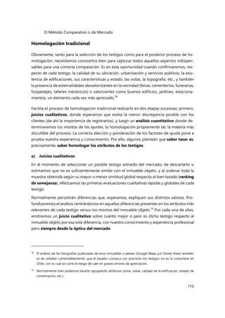 El Método Comparativo o de Mercado
113
Homologación tradicional
Obviamente, tanto para la selección de los testigos como para el posterior proceso de ho-
mologación, necesitamos conocerlos bien para capturar todos aquellos aspectos indispen-
sables para una correcta comparación. Es en esta oportunidad cuando confirmaremos, res-
pecto de cada testigo, la calidad de su ubicación, urbanización y servicios públicos, la exis-
tencia de edificaciones, sus características y estado, las vistas, la topografía, etc., y también
la presencia de externalidades desvalorizantes en la vecindad (ferias, cementerios, funerarias,
hospedajes, talleres mecánicos) o valorizantes como buenos edificios, jardines, estaciona-
mientos, un elemento cada vez más apreciado.78
Facilita el proceso de homologación tradicional realizarlo en dos etapas sucesivas: primero,
juicios cualitativos, donde esperamos que exista la menor discrepancia posible con los
clientes (de ahí la importancia de registrarlos), y luego un análisis cuantitativo donde de-
terminaremos los montos de los ajustes, la homologación propiamente tal, la materia más
discutible del proceso. La correcta elección y ponderación de los factores de ajuste pone a
prueba nuestra experiencia y conocimiento. Por ello, algunos plantean que saber tasar es,
precisamente, saber homologar los atributos de los testigos.
a) Juicios cualitativos
En el momento de seleccionar un posible testigo extraído del mercado, de descartarlo si
estimamos que no es suficientemente similar con el inmueble objeto, y al ordenar toda la
muestra obtenida según su mayor o menor similitud global respecto al bien tasado (ranking
de semejanza), efectuamos las primeras evaluaciones cualitativas rápidas y globales de cada
testigo.
Normalmente persistirán diferencias que, esperamos, expliquen sus distintos valores. Pro-
fundizaremos el análisis centrándonos en aquellas diferencias presentes en los atributos más
relevantes de cada testigo versus los mismos del inmueble objeto.79
Por cada una de ellas,
emitiremos un juicio cualitativo sobre cuánto mejor o peor es dicho testigo respecto al
inmueble objeto por esa sola diferencia, con nuestro conocimiento y experiencia profesional
pero siempre desde la óptica del mercado.
78 El análisis de las fotografías publicadas de esos inmuebles o aéreas (Google Maps y/o Street View) también
es de utilidad. Lamentablemente, que el tasador conozca con precisión los testigos no es la costumbre en
Chile, con lo cual se corre el riesgo de caer en graves errores de apreciación.
79
Normalmente solo podemos hacerlo agrupando atributos (zona, vistas, calidad de la edificación, estado de
conservación, etc.).
 