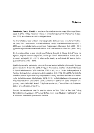 El Autor
Juan Carlos Piracés Schmidt es arquitecto (Facultad de Arquitectura y Urbanismo, Univer-
sidad de Chile, 1980) y máster en valoración inmobiliaria (Universidad Politécnica de Cata-
luña, 2005). Actualmente es tasador independiente.
Ha desarrollado su labor tanto en empresas privadas de tasaciones y consultoría inmobilia-
ria, como Tinsa Latinoamérica, donde fue Director Técnico y de Medios Informáticos (2011-
2014), y en el ámbito bancario, como jefe de Tasaciones en el Banco de Chile (2003 – 2011)
y jefe del Departamento Control de Garantías en el Scotiabank Sud Americano (1999 – 2003).
En el ambito público ha sido miembro del Tribunal Especial de Alzada de la 2ª Serie No
Agrícola, segunda instancia de proceso judicial que conoce de reclamos de avalúos para el
impuesto territorial (1999 – 2011), así como fiscalizador y profesional del Servicio de Im-
puestos Internos (1983 – 1999).
Académicamente ha participado como profesor de la especialidad en diplomados dictados
por las facultades de Derecho (2012-2014) y de Arquitectura, Diseño y Estudios Urbanos de
la Pontificia Universidad Católica de Chile (2012-2014), y por la Escuela de Postgrado de la
Facultad de Arquitectura y Urbanismo, Universidad de Chile (1992-2013, 2010). También ha
dictado cursos de especialización para jueces tributarios y aduaneros en la Facultad de De-
recho de la Universidad Adolfo Ibáñez (2012-2013) y en la Unidad Administradora de los
Tribunales Tributarios y Aduaneros (2014). Asimismo, ha participado como relator en con-
gresos y cursos de la UPAV, Asatch, Colegio de Arquitectos y Centro Chileno de Productivi-
dad de la Construcción, entre otros.
Es autor de manuales de tasación para uso interno en Tinsa Chile S.A., Banco de Chile y
Banco Scotiabank, y coautor del “Manual de Tasaciones para el Subsidio Habitacional”, para
el Ministerio de Vivienda y Urbanismo de Chile.
 