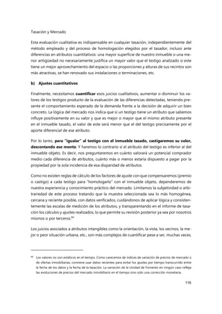 Tasación y Mercado
116
Esta evaluación cualitativa es indispensable en cualquier tasación, independientemente del
método empleado y del proceso de homologación elegidos por el tasador, incluso ante
diferencias en atributos cuantitativos: una mayor superficie de nuestro inmueble o una me-
nor antigüedad no necesariamente justifica un mayor valor que el testigo analizado si este
tiene un mejor aprovechamiento del espacio o las proporciones y alturas de sus recintos son
más atractivas, se han renovado sus instalaciones o terminaciones, etc.
b) Ajustes cuantitativos
Finalmente, necesitamos cuantificar esos juicios cualitativos, aumentar o disminuir los va-
lores de los testigos producto de la evaluación de las diferencias detectadas, teniendo pre-
sente el comportamiento esperado de la demanda frente a la decisión de adquirir un bien
concreto. La lógica del mercado nos indica que si un testigo tiene un atributo que sabemos
influye positivamente en su valor y que es mejor o mayor que el mismo atributo presente
en el inmueble tasado, el valor de este será menor que el del testigo precisamente por el
aporte diferencial de ese atributo.
Por lo tanto, para “igualar” al testigo con el inmueble tasado, castigaremos su valor,
descontando ese monto. Y haremos lo contrario si el atributo del testigo es inferior al del
inmueble objeto. Es decir, nos preguntaremos en cuánto valorará un potencial comprador
medio cada diferencia de atributos, cuánto más o menos estaría dispuesto a pagar por la
propiedad por la sola incidencia de esa disparidad de atributos.
Como no existen reglas de cálculo de los factores de ajuste con que compensaremos (premio
o castigo) a cada testigo para “homologarlo” con el inmueble objeto, dependeremos de
nuestra experiencia y conocimiento práctico del mercado. Limitamos la subjetividad o arbi-
trariedad de este proceso tratando que la muestra seleccionada sea lo más homogénea,
cercana y reciente posible, con datos verificados, cuidándonos de aplicar lógica y consisten-
temente las escalas de medición de los atributos, y transparentando en el informe de tasa-
ción los cálculos y ajustes realizados, lo que permite su revisión posterior ya sea por nosotros
mismos o por terceros.84
Los juicios asociados a atributos intangibles como la orientación, la vista, los vecinos, la me-
jor o peor situación urbana, etc., son más complejos de cuantificar pese a ser, muchas veces,
84 Los valores no son estáticos en el tiempo. Como carecemos de índices de variación de precios de mercado o
de ofertas inmobiliarias, conviene usar datos recientes para evitar los ajustes por tiempo transcurrido entre
la fecha de los datos y la fecha de la tasación. La variación de la Unidad de Fomento en ningún caso refleja
las evoluciones de precios del mercado inmobiliario en el tiempo sino solo una corrección monetaria.
 