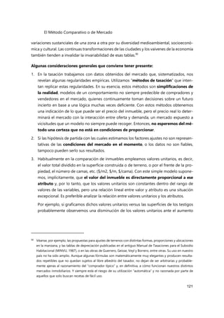 El Método Comparativo o de Mercado
121
variaciones sustanciales de una zona a otra por su diversidad medioambiental, socioeconó-
mica y cultural. Las continuas transformaciones de las ciudades y los vaivenes de la economía
también tienden a invalidar la invariabilidad de esas tablas.90
Algunas consideraciones generales que conviene tener presente:
1. En la tasación trabajamos con datos obtenidos del mercado que, sistematizados, nos
revelan algunas regularidades empíricas. Utilizamos “métodos de tasación” que inten-
tan replicar estas regularidades. En su esencia, estos métodos son simplificaciones de
la realidad, modelos de un comportamiento no siempre predecible de compradores y
vendedores en el mercado, quienes continuamente toman decisiones sobre un futuro
incierto en base a una lógica muchas veces deficiente. Con estos métodos obtenemos
una indicación de lo que puede ser el precio del inmueble, pero el precio real lo deter-
minará el mercado con la interacción entre oferta y demanda, un mercado expuesto a
vicisitudes que un modelo no siempre puede recoger. Entonces, no esperemos del mé-
todo una certeza que no está en condiciones de proporcionar.
2. Si las hipótesis de partida con las cuales estimamos los factores ajustes no son represen-
tativas de las condiciones del mercado en el momento, o los datos no son fiables,
tampoco pueden serlo sus resultados.
3. Habitualmente en la comparación de inmuebles empleamos valores unitarios, es decir,
el valor total dividido en la superficie construida o de terreno, o por el frente de la pro-
piedad, el número de camas, etc. ($/m2, $/m, $/cama). Con este simple modelo supone-
mos, implícitamente, que el valor del inmueble es directamente proporcional a ese
atributo y, por lo tanto, que los valores unitarios son constantes dentro del rango de
valores de las variables, pero una relación lineal entre valor y atributo es una situación
excepcional. Es preferible analizar la relación entre valores unitarios y los atributos.
Por ejemplo, si graficamos dichos valores unitarios versus las superficies de los testigos
probablemente observemos una disminución de los valores unitarios ante el aumento
90 Véanse, por ejemplo, las propuestas para ajustes de terrenos con distintas formas, proporciones y ubicaciones
en la manzana, y las tablas de depreciación publicadas en el antiguo Manual de Tasaciones para el Subsidio
Habitacional (MINVU, 1987), o en las obras de Guerrero, Geisse, Veyl y Borrero, entre otras. Su uso en nuestro
país no ha sido amplio. Aunque algunas fórmulas son matemáticamente muy elegantes y producen resulta-
dos repetibles que no quedan sujetos al libre albedrío del tasador, no dejan de ser arbitrarias y probable-
mente ajenas al razonamiento del “comprador típico” y, en definitiva, a cómo funcionan nuestros distintos
mercados inmobiliarios. Y siempre está el riesgo de su utilización “automática” y no razonada por parte de
aquellos que solo buscan recetas de fácil uso.
 