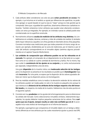 El Método Comparativo o de Mercado
123
5. Cada atributo debe considerarse una sola vez para evitar ponderarlo en exceso. Por
ejemplo, si ya incluimos en el análisis un ajuste por diferencias de superficies, no pode-
mos agregar un ajuste basado en que la casa es “mejor” porque es más grande que la
comparada. Salvo que, a igualdad de superficies, observamos diferencias cualitativas re-
levantes. También evitaremos incluir atributos que pueden estar altamente correlacio-
nados con otros ya integrados. Por ejemplo, en viviendas nuevas la calidad puede estar
correlacionada con la superficie construida.
6. Normalmente utilizamos escalas de medición de los atributos muy distintas, los con-
tabilizamos en unidades, decenas, centenas y miles de unidades de medida. Es tentador
darle mayor relevancia a aquellos con cifras grandes en desmedro de las cifras pequeñas.
Conviene normalizar esas mediciones para que todas presenten el mismo rango de va-
riación; por ejemplo, dividiéndolas por la suma de mediciones, por el máximo o por el
valor del atributo correspondiente en el inmueble objeto (veremos algunos procedi-
mientos en el capítulo Tasación Multicriterio).
7. Las unidades de comparación que utilizamos pueden no ser las relevantes en el
mercado. Por ejemplo, el comprador de un departamento no se fija tanto en su super-
ficie como en su cabida en cuanto cantidad de dormitorios y baños. Por lo mismo, hay
que cuidar la consistencia de los ajustes en su conjunto y no verlos exclusivamente
por separado, independientes unos de otros.
Una gran dispersión de la muestra indica una inadecuada selección de los testigos;
pero si la dispersión se presenta en los resultados es posible que la homologación haya
sido incorrecta. Por otra parte, se espera que la dispersión de los valores ajustados de-
biera ser menor que la dispersión previa a la homologación.
8. Pero las medidas estadísticas como la media o la desviación estándar de los valores de
los atributos pueden ser inadecuadas no solo si la muestra es pequeña sino porque lo
que interesa es la distancia de los atributos de los testigos respecto a los del inmue-
ble tasado y no respecto a la media de la muestra. Hablaremos más de estos puntos en
el siguiente capítulo.
9. Conviene ser muy prudentes con los ajustes de la homogeneización para no distorsionar
las señales del mercado. Como seleccionamos inmuebles similares, relativamente equi-
valentes, los ajustes deberían implicar pequeñas variaciones de los valores. Pero cual-
quiera que sea el ajuste, siempre resulta un valor más confiable que sin él. Es acon-
sejable incluir este análisis de homologación en el informe de tasación.
Por ejemplo, supongamos que comparamos el inmueble objeto con un testigo y detec-
tamos diferencias en tres atributos por las cuales necesitamos ajustar su precio real (PR).
 