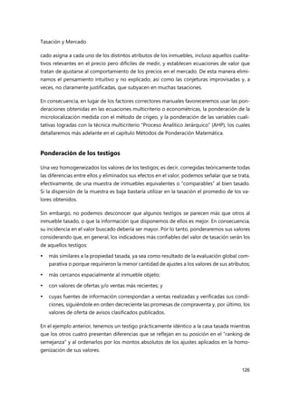 Tasación y Mercado
126
cado asigna a cada uno de los distintos atributos de los inmuebles, incluso aquellos cualita-
tivos relevantes en el precio pero difíciles de medir, y establecen ecuaciones de valor que
tratan de ajustarse al comportamiento de los precios en el mercado. De esta manera elimi-
namos el pensamiento intuitivo y no explicado, así como las conjeturas improvisadas y, a
veces, no claramente justificadas, que subyacen en muchas tasaciones.
En consecuencia, en lugar de los factores correctores manuales favoreceremos usar las pon-
deraciones obtenidas en las ecuaciones multicriterio o econométricas, la ponderación de la
microlocalización medida con el método de crigeo, y la ponderación de las variables cuali-
tativas logradas con la técnica multicriterio “Proceso Analítico Jerárquico” (AHP), los cuales
detallaremos más adelante en el capítulo Métodos de Ponderación Matemática.
Ponderación de los testigos
Una vez homogeneizados los valores de los testigos; es decir, corregidas teóricamente todas
las diferencias entre ellos y eliminados sus efectos en el valor, podemos señalar que se trata,
efectivamente, de una muestra de inmuebles equivalentes o “comparables” al bien tasado.
Si la dispersión de la muestra es baja bastaría utilizar en la tasación el promedio de los va-
lores obtenidos.
Sin embargo, no podemos desconocer que algunos testigos se parecen más que otros al
inmueble tasado, o que la información que disponemos de ellos es mejor. En consecuencia,
su incidencia en el valor buscado debería ser mayor. Por lo tanto, ponderaremos sus valores
considerando que, en general, los indicadores más confiables del valor de tasación serán los
de aquellos testigos:
 más similares a la propiedad tasada, ya sea como resultado de la evaluación global com-
parativa o porque requirieron la menor cantidad de ajustes a los valores de sus atributos;
 más cercanos espacialmente al inmueble objeto;
 con valores de ofertas y/o ventas más recientes; y
 cuyas fuentes de información correspondan a ventas realizadas y verificadas sus condi-
ciones, siguiéndole en orden decreciente las promesas de compraventa y, por último, los
valores de oferta de avisos clasificados publicados.
En el ejemplo anterior, tenemos un testigo prácticamente idéntico a la casa tasada mientras
que los otros cuatro presentan diferencias que se reflejan en su posición en el “ranking de
semejanza” y al ordenarlos por los montos absolutos de los ajustes aplicados en la homo-
genización de sus valores.
 