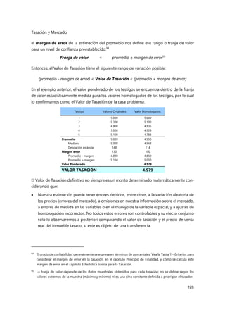 Tasación y Mercado
128
el margen de error de la estimación del promedio nos define ese rango o franja de valor
para un nivel de confianza preestablecido:94
Franja de valor = promedio ± margen de error95
Entonces, el Valor de Tasación tiene el siguiente rango de variación posible:
(promedio - margen de error) < Valor de Tasación < (promedio + margen de error)
En el ejemplo anterior, el valor ponderado de los testigos se encuentra dentro de la franja
de valor estadísticamente medida para los valores homologados de los testigos, por lo cual
lo confirmamos como el Valor de Tasación de la casa problema:
Testigo Valores Originales Valor Homologados.
1 5.000 5.000
2 5.200 5.100
3 4.800 4.936
4 5.000 4.926
5 5.100 4.788
Promedio 5.020 4.950
Mediana 5.000 4.968
Desviación estándar 148 114
Margen error 130 100
Promedio - margen 4.890 4.850
Promedio + margen 5.150 5.050
Valor Ponderado 4.979
VALOR TASACIÓN 4.979
El Valor de Tasación definitivo no siempre es un monto determinado matemáticamente con-
siderando que:
 Nuestra estimación puede tener errores debidos, entre otros, a la variación aleatoria de
los precios (errores del mercado), a omisiones en nuestra información sobre el mercado,
a errores de medida en las variables o en el manejo de la variable espacial, y a ajustes de
homologación incorrectos. No todos estos errores son controlables y su efecto conjunto
solo lo observaremos a posteriori comparando el valor de tasación y el precio de venta
real del inmueble tasado, si este es objeto de una transferencia.
94 El grado de confiabilidad generalmente se expresa en términos de porcentajes. Vea la Tabla 1 - Criterios para
considerar el margen de error en la tasación, en el capítulo Principio de Finalidad, y cómo se calcula este
margen de error en el capítulo Estadística básica para la Tasación.
95
La franja de valor depende de los datos muestrales obtenidos para cada tasación; no se define según los
valores extremos de la muestra (máximo y mínimo) ni es una cifra constante definida a priori por el tasador.
 