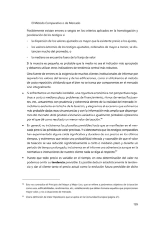 El Método Comparativo o de Mercado
129
Posiblemente existan errores o sesgos en los criterios aplicados en la homologación y
ponderación de los testigos si
- la dispersión de los valores ajustados es mayor que la existente previo a los ajustes,
- los valores extremos de los testigos ajustados, ordenados de mayor a menor, se dis-
tancian mucho del promedio, o
- la mediana se encuentra fuera de la franja de valor
Si la muestra es pequeña, es probable que la media no sea el indicador más apropiado
y debamos utilizar otros indicadores de tendencia central más robustos.
Otra fuente de errores es la exigencia de muchos clientes institucionales de informar por
separado los valores del terreno y de las edificaciones, como si utilizáramos el método
de costo reposición, olvidando que el bien no se transa por componentes en el mercado
sino integralmente.
 Si enfrentamos un mercado inestable, una coyuntura económica con perspectivas nega-
tivas a corto y mediano plazo, problemas de financiamiento, ritmos de ventas fluctuan-
tes, etc., actuaremos con prudencia y coherencia dentro de la realidad del mercado in-
mobiliario existente en la fecha de la tasación, y elegiremos el escenario que estimemos
más probable dadas esas circunstancias y con la información más amplia que disponga-
mos del mercado. Ante posibles escenarios variados e igualmente probables optaremos
por el que dé como resultado un menor valor de tasación.96
 En general, no incluiremos las plusvalías previsibles hasta que se manifiesten en el mer-
cado pero sí las pérdidas de valor previstas. Y si detectamos que los testigos comparables
han experimentado alguna caída significativa y duradera de sus precios en los últimos
tiempos, y estimemos que existe una probabilidad elevada y razonable de que el valor
de tasación se vea reducido significativamente a corto o mediano plazo y durante un
período de tiempo prolongado, incluiremos en el informe una advertencia aunque en la
normativa o instrucciones de nuestro cliente nada se diga al respecto.97
 Puesto que todo precio es variable en el tiempo, en esta determinación del valor no
podemos omitir su tendencia previsible. Es posible deducir estadísticamente la tenden-
cia y dar al cliente tanto el precio actual como la evolución futura previsible de dicho
96 Esto no contradice el Principio del Mayor y Mejor Uso, que se refiere a parámetros objetivos de la tasación
como usos, edificabilidades, rendimientos, etc., estableciendo que deben tomarse aquellos que proporcionan
mayor valor, y no a situaciones de mercado.
97
Vea la definición de Valor Hipotecario que se aplica en la Comunidad Europea (página 21).
 