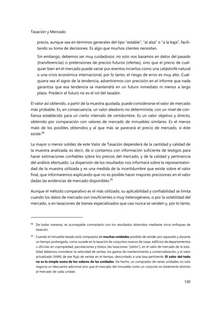 Tasación y Mercado
130
precio, aunque sea en términos generales del tipo “estable”, “al alza” o “a la baja”, facili-
tando su toma de decisiones. Es algo que muchos clientes necesitan.
Sin embargo, debemos ser muy cuidadosos: no solo nos basamos en datos del pasado
(transferencias) o pretensiones de precios futuros (ofertas), sino que el precio de cual-
quier bien en el mercado puede variar por eventos inciertos como una catástrofe natural
o una crisis económica internacional; por lo tanto, el riesgo de error es muy alto. Cual-
quiera sea el signo de la tendencia, advertiremos con precisión en el informe que nada
garantiza que esa tendencia se mantendrá en un futuro inmediato ni menos a largo
plazo. Predecir el futuro no es el rol del tasador.
El valor así obtenido, a partir de la muestra ajustada, puede considerarse el valor de mercado
más probable. Es, en consecuencia, un valor aleatorio no determinista, con un nivel de con-
fianza establecido para un cierto intervalo de certidumbre. Es un valor objetivo y directo,
obtenido por comparación con valores de mercado de inmuebles similares. Es el menos
malo de los posibles obtenidos y al que más se parecerá el precio de mercado, si éste
existe.98
La mayor o menor solidez de este Valor de Tasación dependerá de la cantidad y calidad de
la muestra analizada; es decir, de si contamos con información suficiente de testigos para
hacer estimaciones confiables sobre los precios del mercado, y de la calidad y pertinencia
del análisis efectuado. La dispersión de los resultados nos informará sobre la representativi-
dad de la muestra utilizada y es una medida de la incertidumbre que existe sobre el valor
final, que informaremos explicando que no es posible hacer mayores precisiones en el valor
dadas las evidencias de mercado disponibles.99
Aunque el método comparativo es el más utilizado, su aplicabilidad y confiabilidad se limita
cuando los datos de mercado son insuficientes o muy heterogéneos, o por la volatilidad del
mercado, o en tasaciones de bienes especializados que casi nunca se venden y, por lo tanto,
98
De todas maneras, es aconsejable contrastarlo con los resultados obtenidos mediante otros enfoques de
tasación.
99 Cuando el inmueble tasado está compuesto de muchas unidades posibles de vender por separado y durante
un tiempo prolongado, como sucede en la tasación de conjuntos nuevos de casas, edificios de departamentos
u oficinas en copropiedad, parcelaciones y loteos (las tasaciones “piloto”), en el valor de mercado de la tota-
lidad debemos considerar la velocidad de ventas, los gastos de mantenimiento y comercialización, y el valor
actualizado (VAN) de ese flujo de ventas en el tiempo, descontado a una tasa pertinente. El valor del todo
no es la simple suma de los valores de las unidades. De hecho, un comprador de varias unidades no solo
negocia un descuento adicional sino que el mercado del inmueble como un conjunto es totalmente distinto
al mercado de cada unidad.
 
