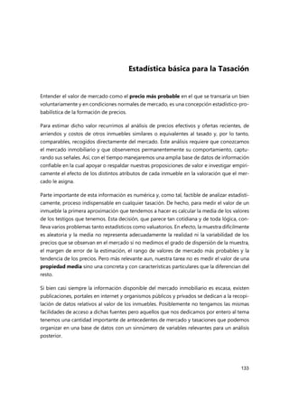 133
Estadística básica para la Tasación
Entender el valor de mercado como el precio más probable en el que se transaría un bien
voluntariamente y en condiciones normales de mercado, es una concepción estadístico-pro-
babilística de la formación de precios.
Para estimar dicho valor recurrimos al análisis de precios efectivos y ofertas recientes, de
arriendos y costos de otros inmuebles similares o equivalentes al tasado y, por lo tanto,
comparables, recogidos directamente del mercado. Este análisis requiere que conozcamos
el mercado inmobiliario y que observemos permanentemente su comportamiento, captu-
rando sus señales. Así, con el tiempo manejaremos una amplia base de datos de información
confiable en la cual apoyar o respaldar nuestras proposiciones de valor e investigar empíri-
camente el efecto de los distintos atributos de cada inmueble en la valoración que el mer-
cado le asigna.
Parte importante de esta información es numérica y, como tal, factible de analizar estadísti-
camente, proceso indispensable en cualquier tasación. De hecho, para medir el valor de un
inmueble la primera aproximación que tendemos a hacer es calcular la media de los valores
de los testigos que tenemos. Esta decisión, que parece tan cotidiana y de toda lógica, con-
lleva varios problemas tanto estadísticos como valuatorios. En efecto, la muestra difícilmente
es aleatoria y la media no representa adecuadamente la realidad ni la variabilidad de los
precios que se observan en el mercado si no medimos el grado de dispersión de la muestra,
el margen de error de la estimación, el rango de valores de mercado más probables y la
tendencia de los precios. Pero más relevante aun, nuestra tarea no es medir el valor de una
propiedad media sino una concreta y con características particulares que la diferencian del
resto.
Si bien casi siempre la información disponible del mercado inmobiliario es escasa, existen
publicaciones, portales en internet y organismos públicos y privados se dedican a la recopi-
lación de datos relativos al valor de los inmuebles. Posiblemente no tengamos las mismas
facilidades de acceso a dichas fuentes pero aquellos que nos dedicamos por entero al tema
tenemos una cantidad importante de antecedentes de mercado y tasaciones que podemos
organizar en una base de datos con un sinnúmero de variables relevantes para un análisis
posterior.
 