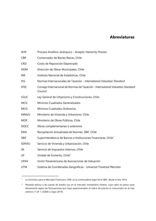 Abreviaturas
AHP Proceso Analítico Jerárquico - Analytic Hierarchy Process
CBR Conservador de Bienes Raíces, Chile
CRD Costo de Reposición Depreciado
DOM Dirección de Obras Municipales, Chile
INE Instituto Nacional de Estadísticas, Chile
IVS Normas Internacionales de Tasación - International Valuation Standard
IVSC Consejo Internacional de Normas de Tasación - International Valuation Standard
Council
LGUC Ley General de Urbanismo y Construcciones, Chile
MCG Mínimos Cuadrados Generalizados
MCO Mínimos Cuadrados Ordinarios
MINVU Ministerio de Vivienda y Urbanismo, Chile
MOP Ministerio de Obras Públicas, Chile
OOCC Obras complementarias o exteriores
RAN Recopilación Actualizada de Normas, SBIF, Chile
SBIF Superintendencia de Bancos e Instituciones Financieras, Chile1
SERVIU Servicio de Vivienda y Urbanización, Chile
SII Servicio de Impuestos Internos, Chile
UF Unidad de Fomento, Chile2
UPAV Unión Panamericana de Asociaciones de Valuación
UTM Sistema de Coordenadas Geográficas - Universal Traversal Mercator
1 La Comisión para el Mercado Financiero, CMF, es la continuadora legal de la SBIF, desde el año 2019
2
Moneda teórica o de cuenta de amplio uso en el mercado inmobiliario chileno, cuyo valor en pesos varía
diariamente según las fluctuaciones que haya experimentado el índice de precios al consumidor en el mes
anterior (1 UF ≈ US$40 a mayo 2019).
 
