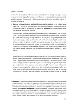 Tasación y Mercado
134
En el análisis de estos datos enfrentaremos varios problemas pues los procesos que sigue el
mercado inmobiliario para fijar precios son ineficientes e inexactos. Como ya señalamos, la
tasación no es una ciencia exacta y debemos alcanzar conclusiones razonables usando in-
formación imperfecta:
a) Obtener información de la totalidad del mercado inmobiliario es un trabajo lento,
engorroso y caro, si no imposible, pues es un mercado muy poco transparente. Cuesta
obtener datos. De ahí la necesidad de operar con muestras más pequeñas pero repre-
sentativas del conjunto del mercado.
El tamaño de la muestra dependerá del nivel de confianza que deseemos para los resul-
tados y del error máximo que estemos dispuestos a admitir. Estadísticamente, para evitar
que una muestra tenga algún sesgo indeseado, los testigos se escogen deliberadamente
al azar de modo que todos los elementos de la población en estudio (el mercado inmo-
biliario en el que compite el inmueble que estamos tasando) tengan igual oportunidad
de ser incluidos en la muestra. Así, aunque no podamos demostrar con certeza que se
extrae una muestra representativa de esa población, este procedimiento garantiza que
únicamente factores debidos al azar explicarán las diferencias entre la muestra y la po-
blación.
186
Sin embargo, normalmente trabajamos con los datos de los pocos testigos que encon-
tramos, ofertas en su mayoría, y con reglas de comportamiento del mercado vagas, par-
ciales y dependientes de múltiples condicionantes externos. Los valores cambian con el
tiempo, el lugar, el entorno sociopolítico y las expectativas, lo que las personas pensamos
que puede ocurrir. No conocemos nunca con exactitud la situación actual del mercado
para un inmueble específico, y disponemos sólo de datos incompletos y atrasados, para
basar nuestras estimaciones. En consecuencia, no debe extrañarnos que las muestras
obtenidas por diferentes tasadores para una misma tasación sean distintas, lo que ex-
186 Población es el universo de datos que conforman la totalidad de los individuos u objetos considerados en
un análisis estadístico y que poseen una característica común observable y medible. En nuestro caso, el con-
junto de inmuebles que se ofrecen o venden en el mercado en un cierto periodo de tiempo y lugar, el mer-
cado inmobiliario en el que participa el bien que estamos tasando. La muestra es una parte de esa población
de datos. Será una muestra representativa si es seleccionada al azar, su tamaño es adecuado y las conclu-
siones que se obtienen de ella son válidas para toda la población. En tasación, esa muestra sería un conjunto
de inmuebles testigos, de los cuales conocemos sus características y valor de mercado por haber sido objetos
de una oferta o transferencia reciente, que nos permitirá estudiar el valor esperado o más probable que
nuestro inmueble problema tiene en ese mercado, sin pérdida significativa de información.
 