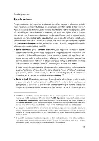 Tasación y Mercado
138
Tipos de variables
Como tasadores no solo capturamos valores de inmuebles sino que nos interesa, también,
medir y evaluar aquellos atributos que con su variación permitan explicar dichos valores.190
Algunos son fáciles de identificar, como el frente de un terreno, y otros más complejos, como
la localización, pero todos deben ser observables y eficientes para explicar el valor. Procura-
mos que se trate de datos de atributos que puedan cuantificarse, medirse objetivamente y
expresarse con números (variables cuantitativas) o, en su defecto, calificarse en categorías
previamente establecidas o con índices objetivos y de amplio uso, para compararlos poste-
rior (variables cualitativas). Es decir, recolectamos datos de distinta interpretación valórica
utilizando diferentes escalas de medición:
 Escala nominal: se aplica a variables cualitativas, que no pueden ser medidas o conta-
das sino diferenciadas, clasificadas y agrupadas en categorías acotadas con criterios tales
como el tipo de inmueble, comuna en que se encuentra, tipo de calle, tipo de uso, etc.,
lo cual solo nos indica si el dato pertenece a la misma categoría que otros o posee igual
atributo. Las categorías no tienen ni reflejan jerarquías, no hay un orden entre los datos,
ni es posible efectuar cálculos con ellos.191
El estadígrafo a utilizar es la moda.
A veces, la variable cualitativa tiene solo dos posibilidades mutuamente excluyentes entre
sí, como “pertenece” o “no pertenece” a cierta categoría, “tiene” o “no tiene” un atributo
(por ejemplo, ascensor en el edificio), Sí o No en términos lógicos y 1 ó 0 en términos
numéricos. En tal caso, es una variable binaria o "dummy”.192
 Escala ordinal: diferencia los elementos dentro de cada categoría con un cierto orden
lógico o jerarquía. Es habitual que una variable explicativa importante no medible como,
por ejemplo, la calidad de la construcción, sea representada por números índices que
reflejen las distintas categorías de la variable (por ejemplo, de 1 a 5), números que solo
190 Variable es un atributo de un bien (o del contexto en el que se sitúa) que podemos observar, y eventualmente
medir, y cuya medida puede asumir diferentes valores. Variable dependiente es aquella afectada o explicada
por las variables independientes o explicativas; en nuestro caso es el valor del bien tasado. Este valor es
una variable aleatoria en cuanto puede tomar cualquier valor, dentro de un rango determinado, de acuerdo
con una cierta distribución de probabilidades, y no es posible medirlo o explicarlo con total precisión.
191 Las categorías pueden identificarse con números (por ejemplo, códigos numéricos asignados a comunas,
sectores o unidades vecinales), sin que estos representen ninguna relación de orden, monto o cantidad pro-
piamente tal. Como el orden numérico no está correlacionado con el valor evitaremos asignarles implícita-
mente un monto.
192
Si la variable puede asumir más de dos respuestas, es decir, puede pertenecer a varias categorías (k), para
medirla con mayor precisión se utilizan varias variables dummies (k-1 dummies): si todas las k-1 variables
dummies son iguales para una observación, ésta caerá en la k-ésima variable.
 