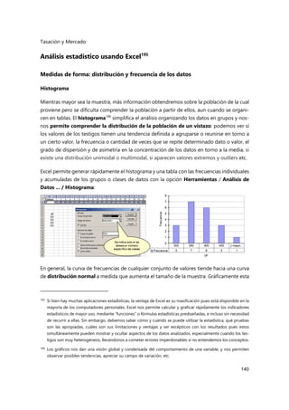 Tasación y Mercado
140
Análisis estadístico usando Excel195
Medidas de forma: distribución y frecuencia de los datos
Histograma
Mientras mayor sea la muestra, más información obtendremos sobre la población de la cual
proviene pero se dificulta comprender la población a partir de ellos, aun cuando se organi-
cen en tablas. El histograma196
simplifica el análisis organizando los datos en grupos y nos-
nos permite comprender la distribución de la población de un vistazo: podemos ver si
los valores de los testigos tienen una tendencia definida a agruparse o reunirse en torno a
un cierto valor, la frecuencia o cantidad de veces que se repite determinado dato o valor, el
grado de dispersión y de asimetría en la concentración de los datos en torno a la media, si
existe una distribución unimodal o multimodal, si aparecen valores extremos y outliers etc.
Excel permite generar rápidamente el histograma y una tabla con las frecuencias individuales
y acumuladas de los grupos o clases de datos con la opción Herramientas / Análisis de
Datos ... / Histograma:
En general, la curva de frecuencias de cualquier conjunto de valores tiende hacia una curva
de distribución normal a medida que aumenta el tamaño de la muestra. Gráficamente esta
195 Si bien hay muchas aplicaciones estadísticas, la ventaja de Excel es su masificación pues está disponible en la
mayoría de los computadores personales. Excel nos permite calcular y graficar rápidamente los indicadores
estadísticos de mayor uso, mediante “funciones” o fórmulas estadísticas prediseñadas, e incluso sin necesidad
de recurrir a ellas. Sin embargo, debemos saber cómo y cuándo se puede utilizar la estadística, qué pruebas
son las apropiadas, cuáles son sus limitaciones y ventajas y ser escépticos con los resultados pues estos
simultáneamente pueden mostrar y ocultar aspectos de los datos analizados, especialmente cuando los tes-
tigos son muy heterogéneos, llevándonos a cometer errores imperdonables si no entendemos los conceptos.
196 Los gráficos nos dan una visión global y condensada del comportamiento de una variable, y nos permiten
observar posibles tendencias, apreciar su campo de variación, etc.
 