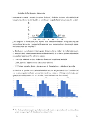 Métodos de Ponderación Matemática
141
curva tiene forma de campana (campana de Gauss) simétrica en torno a la media (en el
histograma anterior la distribución es asimétrica y cargada hacia la izquierda). En un con-
junto pequeño la distribución poco importa pues probablemente será anárquica aunque el
promedio de la muestra y su desviación estándar sean aproximaciones al promedio y des-
viación estándar del conjunto.197
La distribución normal es simétrica respecto de su media. La media y la mediana coinciden.
La mayoría de las observaciones se encuentran entorno a dicha media, presentándose muy
pocas observaciones en los extremos (colas):
 El 68% del área bajo la curva está a una desviación estándar de la media.
 El 95% contiene 2 desviaciones estándar de la media.
 El 99% (casi todos los datos) están a menos de 3 desviaciones estándar de la media.
Lo deseable es que los datos de la variable bajo estudio tengan una distribución normal, si
eso no ocurre podemos hacer una transformación de escala en el histograma (trabajar, por
ejemplo, con el logaritmo o la raíz de dato y no con el valor del dato mismo):
197 Para efectos prácticos, se supone que la distribución de la muestra es aproximadamente normal cuando su
tamaño es mayor o igual a 30 datos (teorema central del límite).
 