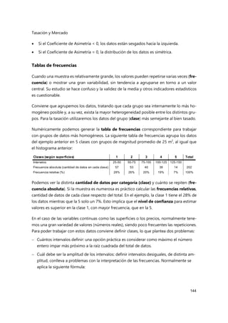 Tasación y Mercado
144
 Si el Coeficiente de Asimetría < 0, los datos están sesgados hacia la izquierda.
 Si el Coeficiente de Asimetría = 0, la distribución de los datos es simétrica.
Tablas de frecuencias
Cuando una muestra es relativamente grande, los valores pueden repetirse varias veces (fre-
cuencia) o mostrar una gran variabilidad, sin tendencia a agruparse en torno a un valor
central. Su estudio se hace confuso y la validez de la media y otros indicadores estadísticos
es cuestionable.
Conviene que agrupemos los datos, tratando que cada grupo sea internamente lo más ho-
mogéneo posible y, a su vez, exista la mayor heterogeneidad posible entre los distintos gru-
pos. Para la tasación utilizaremos los datos del grupo (clase) más semejante al bien tasado.
Numéricamente podemos generar la tabla de frecuencias correspondiente para trabajar
con grupos de datos más homogéneos. La siguiente tabla de frecuencias agrupa los datos
del ejemplo anterior en 5 clases con grupos de magnitud promedio de 25 m2
, al igual que
el histograma anterior:
Podemos ver la distinta cantidad de datos por categoría (clase) y cuánto se repiten (fre-
cuencia absoluta). Si la muestra es numerosa es práctico calcular las frecuencias relativas,
cantidad de datos de cada clase respecto del total. En el ejemplo, la clase 1 tiene el 28% de
los datos mientras que la 5 solo un 7%. Esto implica que el nivel de confianza para estimar
valores es superior en la clase 1, con mayor frecuencia, que en la 5.
En el caso de las variables continuas como las superficies o los precios, normalmente tene-
mos una gran variedad de valores (números reales), siendo poco frecuentes las repeticiones.
Para poder trabajar con estos datos conviene definir clases, lo que plantea dos problemas:
 Cuántos intervalos definir: una opción práctica es considerar como máximo el número
entero impar más próximo a la raíz cuadrada del total de datos.
 Cuál debe ser la amplitud de los intervalos: definir intervalos desiguales, de distinta am-
plitud, conlleva a problemas con la interpretación de las frecuencias. Normalmente se
aplica la siguiente fórmula:
Clases (según superficies) 1 2 3 4 5 Total
Intervalos 25-50 50-75 75-100 100-125 125-150
Frecuencia absoluta (cantidad de datos en cada clase) 57 53 40 38 14 202
Frecuencia relativa (%) 28% 26% 20% 19% 7% 100%
 