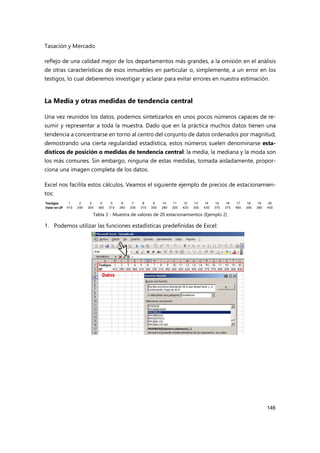 Tasación y Mercado
146
reflejo de una calidad mejor de los departamentos más grandes, a la omisión en el análisis
de otras características de esos inmuebles en particular o, simplemente, a un error en los
testigos, lo cual deberemos investigar y aclarar para evitar errores en nuestra estimación.
La Media y otras medidas de tendencia central
Una vez reunidos los datos, podemos sintetizarlos en unos pocos números capaces de re-
sumir y representar a toda la muestra. Dado que en la práctica muchos datos tienen una
tendencia a concentrarse en torno al centro del conjunto de datos ordenados por magnitud,
demostrando una cierta regularidad estadística, estos números suelen denominarse esta-
dísticos de posición o medidas de tendencia central: la media, la mediana y la moda son
los más comunes. Sin embargo, ninguna de estas medidas, tomada aisladamente, propor-
ciona una imagen completa de los datos.
Excel nos facilita estos cálculos, Veamos el siguiente ejemplo de precios de estacionamien-
tos:
Tabla 3 - Muestra de valores de 20 estacionamientos (Ejemplo 2)
1. Podemos utilizar las funciones estadísticas predefinidas de Excel:
Testigos 1 2 3 4 5 6 7 8 9 10 11 12 13 14 15 16 17 18 19 20
Valor en UF 410 290 300 365 310 340 330 315 350 280 350 420 350 430 370 375 485 390 380 400
 