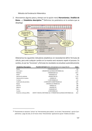 Métodos de Ponderación Matemática
147
2. Ahorraremos algunos pasos y tiempo con la opción menú Herramientas / Análisis de
Datos ... / Estadística descriptiva.198
Definimos los parámetros en la ventana que se
despliega:
Obtenemos los siguientes indicadores estadísticos sin necesidad de definir fórmulas de
cálculo, pero ante cualquier cambio en la muestra será necesario repetir el proceso. En
cambio, al usar las “funciones” y fórmulas los resultados se actualizan automáticamente:
198 Previamente es necesario “activar” las “Herramientas para análisis”, en el menú “Herramientas”, opción Com-
plementos. Luego de esto, en el mismo menú “Herramientas” aparecerá la opción “Análisis de datos”.
Estadística Descriptiva Función de Excel (datos del ejemplo en el rango B2:U2) Valor
Media =PROMEDIO(B2:U2) 362
Error típico =DESVEST(B2:U2)/RAIZ(CONTAR(B2:U2)) 11,56
Mediana =MEDIANA(B2:U2) 357,5
Moda =MODA(B2:U2) 350
Desviación estándar =DESVEST(B2:U2) 51,72
Varianza de la muestra =VAR(B2:U2) 2675
Curtosis =CURTOSIS(B2:U2) 0,2
Coeficiente de asimetría =COEFICIENTE.ASIMETRIA(B2:U2) 0,47
Rango =MAX(B2:U2)-MIN(B2:U2) 205
Mínimo =MIN(B2:U2) 280
Máximo =MAX(B2:U2) 485
Suma =SUMA(B2:U2) 7240
Cuenta =CONTAR(B2:U2) 20
Nivel de confianza (95%) =DISTR.T.INV(5%;CONTAR(B2:U2)-1)*DESVEST(B2:U2)/RAIZ(CONTAR(B2:U2)) 24,2
 