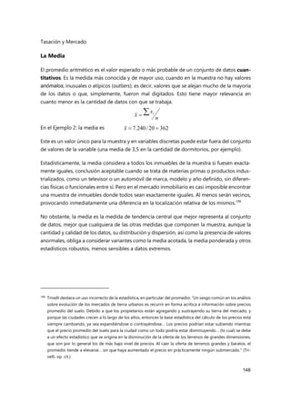 Tasación y Mercado
148
La Media
El promedio aritmético es el valor esperado o más probable de un conjunto de datos cuan-
titativos. Es la medida más conocida y de mayor uso, cuando en la muestra no hay valores
anómalos, inusuales o atípicos (outliers); es decir, valores que se alejan mucho de la mayoría
de los datos o que, simplemente, fueron mal digitados. Esto tiene mayor relevancia en
cuanto menor es la cantidad de datos con que se trabaja.
En el Ejemplo 2: la media es
Este es un valor único para la muestra y en variables discretas puede estar fuera del conjunto
de valores de la variable (una media de 3,5 en la cantidad de dormitorios, por ejemplo).
Estadísticamente, la media considera a todos los inmuebles de la muestra si fuesen exacta-
mente iguales, conclusión aceptable cuando se trata de materias primas o productos indus-
trializados, como un televisor o un automóvil de marca, modelo y año definido, sin diferen-
cias físicas o funcionales entre sí. Pero en el mercado inmobiliario es casi imposible encontrar
una muestra de inmuebles donde todos sean exactamente iguales. Al menos serán vecinos,
provocando inmediatamente una diferencia en la localización relativa de los mismos.199
No obstante, la media es la medida de tendencia central que mejor representa al conjunto
de datos, mejor que cualquiera de las otras medidas que componen la muestra, aunque la
cantidad y calidad de los datos, su distribución y dispersión, así como la presencia de valores
anormales, obliga a considerar variantes como la media acotada, la media ponderada y otros
estadísticos robustos, menos sensibles a datos extremos.
199 Trivelli destaca un uso incorrecto de la estadística, en particular del promedio: “Un sesgo común en los análisis
sobre evolución de los mercados de tierra urbanos es recurrir en forma acrítica a información sobre precios
promedio del suelo. Debido a que los propietarios están agregando y sustrayendo su tierra del mercado, y
porque las ciudades crecen a lo largo de los años, entonces la base estadística del cálculo de los precios está
siempre cambiando, ya sea expandiéndose o contrayéndose… Los precios podrían estar subiendo mientras
que el precio promedio del suelo para la ciudad como un todo podría estar disminuyendo… (lo cual) se debe
a un efecto estadístico que se origina en la disminución de la oferta de los terrenos de grandes dimensiones,
que son por lo general los de más bajo nivel de precios. Al caer la oferta de terrenos grandes y baratos, el
promedio tiende a elevarse… sin que haya aumentado el precio en prácticamente ningún submercado." (Tri-
velli, op. cit.)
n
x
x i


362
20
/
240
.
7 

x
 
