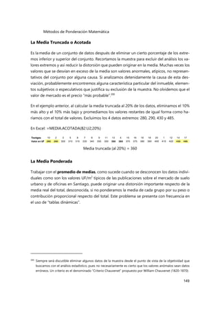 Métodos de Ponderación Matemática
149
La Media Truncada o Acotada
Es la media de un conjunto de datos después de eliminar un cierto porcentaje de los extre-
mos inferior y superior del conjunto. Recortamos la muestra para excluir del análisis los va-
lores extremos y así reducir la distorsión que pueden originar en la media. Muchas veces los
valores que se desvían en exceso de la media son valores anormales, atípicos, no represen-
tativos del conjunto por alguna causa. Si analizamos detenidamente la causa de esta des-
viación, probablemente encontremos alguna característica particular del inmueble, elemen-
tos subjetivos o especulativos que justifica su exclusión de la muestra. No olvidemos que el
valor de mercado es el precio “más probable”.200
En el ejemplo anterior, al calcular la media truncada al 20% de los datos, eliminamos el 10%
más alto y el 10% más bajo y promediamos los valores restantes de igual forma como ha-
ríamos con el total de valores. Excluimos los 4 datos extremos: 280, 290, 430 y 485.
En Excel: =MEDIA.ACOTADA(B2:U2;20%)
Media truncada (al 20%) = 360
La Media Ponderada
Trabajar con el promedio de medias, como sucede cuando se desconocen los datos indivi-
duales como son los valores UF/m2
típicos de las publicaciones sobre el mercado de suelo
urbano y de oficinas en Santiago, puede originar una distorsión importante respecto de la
media real del total, desconocida, si no ponderamos la media de cada grupo por su peso o
contribución proporcional respecto del total. Este problema se presenta con frecuencia en
el uso de “tablas dinámicas”.
200
Siempre será discutible eliminar algunos datos de la muestra desde el punto de vista de la objetividad que
buscamos con el análisis estadístico, pues no necesariamente es cierto que los valores anómalos sean datos
erróneos. Un criterio es el denominado “Criterio Chauvenet” propuesto por William Chauvenet (1820-1870).
Testigos 10 2 3 5 8 7 6 9 11 13 4 15 16 19 18 20 1 12 14 17
Valor en UF 280 290 300 310 315 330 340 350 350 350 365 370 375 380 390 400 410 420 430 485
 