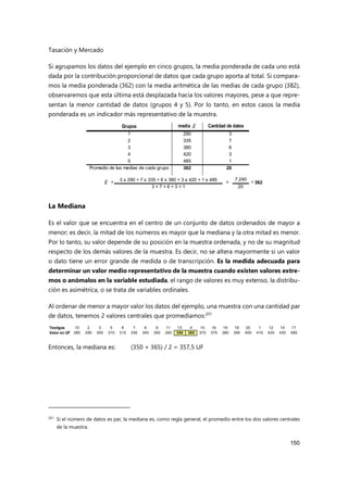 Tasación y Mercado
150
Si agrupamos los datos del ejemplo en cinco grupos, la media ponderada de cada uno está
dada por la contribución proporcional de datos que cada grupo aporta al total. Si compara-
mos la media ponderada (362) con la media aritmética de las medias de cada grupo (382),
observaremos que esta última está desplazada hacia los valores mayores, pese a que repre-
sentan la menor cantidad de datos (grupos 4 y 5). Por lo tanto, en estos casos la media
ponderada es un indicador más representativo de la muestra.
La Mediana
Es el valor que se encuentra en el centro de un conjunto de datos ordenados de mayor a
menor; es decir, la mitad de los números es mayor que la mediana y la otra mitad es menor.
Por lo tanto, su valor depende de su posición en la muestra ordenada, y no de su magnitud
respecto de los demás valores de la muestra. Es decir, no se altera mayormente si un valor
o dato tiene un error grande de medida o de transcripción. Es la medida adecuada para
determinar un valor medio representativo de la muestra cuando existen valores extre-
mos o anómalos en la variable estudiada, el rango de valores es muy extenso, la distribu-
ción es asimétrica, o se trata de variables ordinales.
Al ordenar de menor a mayor valor los datos del ejemplo, una muestra con una cantidad par
de datos, tenemos 2 valores centrales que promediamos:201
Entonces, la mediana es: (350 + 365) / 2 = 357,5 UF
201
Si el número de datos es par, la mediana es, como regla general, el promedio entre los dos valores centrales
de la muestra.
media Cantidad de datos
290 3
335 7
380 6
420 3
485 1
382 20
7.240
20
Promedio de las medias de cada grupo
= 3 x 290 + 7 x 335 + 6 x 380 + 3 x 420 + 1 x 485
= = 362
3 + 7 + 6 + 3 + 1
5
2
3
Grupos
1
4
𝑥̅
𝑥̅
Testigos 10 2 3 5 8 7 6 9 11 13 4 15 16 19 18 20 1 12 14 17
Valor en UF 280 290 300 310 315 330 340 350 350 350 365 370 375 380 390 400 410 420 430 485
 