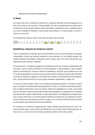 Métodos de Ponderación Matemática
151
La Moda
Es el valor que más se repite en la muestra. En conjuntos de datos muy homogéneos es el
valor más común y, por lo tanto, el más probable. Su valor no depende de los valores de la
muestra, por lo que puede utilizarse tanto para datos cuantitativos como cualitativos pero
es la única medida de tendencia central para estos últimos. La moda puede no existir e,
incluso, no ser única.
En el ejemplo la moda es 350 UF, valor que se repite solo tres veces.
Estadísticos robustos de tendencia central
Como en tasaciones es habitual que nos encontremos con una notoria escasez de testigos
comparables al bien que estamos tasando en ese momento, no es factible escoger una
muestra aleatoria de testigos ni descartar a priori ningún dato. Es la única información que
disponemos para realizar la tasación.
En consecuencia, no podemos asegurar que disponemos de una muestra representativa del
mercado ni que su media aritmética es el valor esperado o más probable, ni que los datos
siguen una distribución normal en términos estadísticos, situación que se observa rara vez
en muestras pequeñas; sin perjuicio de que existan datos anómalos, producto de omisiones
y errores de medición y registro en la recolección de datos, de localización de las propieda-
des, o de las diversas fuentes con sus propios intereses, expectativas y sesgos, etc.
A veces los valores atípicos tienen una incidencia desproporcionada en la media, impacto
que no siempre es fácil de medir adecuadamente. Por ello, en muestras relativamente gran-
des es habitual eliminarlos antes de realizar inferencias estadísticas con ellos, asumiendo
que son erróneos, solución que puede ser peor que el problema. Lo adecuado es comprobar
la veracidad de los datos. Obviamente, un dato equivocado o mal digitado se corregirá, pero
si es correcto, eliminarlo o sustituirlo puede modificar las inferencias que realicemos a partir
de esa información, pues desconocemos su sesgo y si es un indicio de cambios estructurales
en el mercado cuyos efectos tenemos que detectar.
En la práctica, no podemos desaprovechar ningún testigo pues disminuye aún más el ta-
maño muestral; pese a que exista la posibilidad que esa muestra esté contaminada por va-
lores raros y su inclusión en los cálculos estadísticos afecte al valor de la media.
Testigos 1 2 3 4 5 6 7 8 9 10 11 12 13 14 15 16 17 18 19 20
Valor en UF 410 290 300 365 310 340 330 315 350 280 350 420 350 430 370 375 485 390 380 400
 
