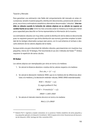 Tasación y Mercado
152
Para garantizar una estimación más fiable del comportamiento del mercado en estas cir-
cunstancias, tamaño muestral pequeño, distribución desconocida y presencia de valores atí-
picos, recurrimos a estimadores estadísticos alternativos denominados “robustos”. Una me-
dida es robusta cuando la inclusión de valores atípicos en su cálculo no supone un
cambio fuerte en su valor. Entre los más conocidos están la mediana y la moda pero tienen
poca capacidad para describir en forma representativa la información de la muestra.
Los estimadores robustos son muy útiles cuando la distribución de los datos es desconocida
pues no requieren presumir que dicha distribución sea normal y permiten emplear la totali-
dad de los testigos observados aunque sean pocos, con lo cual evitamos el rechazo o des-
carte arbitrario de los valores alejados de la media.
Aunque existe una gran diversidad de métodos robustos, para tasaciones con muestras muy
pequeñas, menos de 10 testigos, Piol recomienda el uso de 2 métodos de Huber.202
Ambos
requieren la repetición de varios cáculos.
M Huber
Los valores atípicos son reemplazados por otros en torno a la mediana:
1. Se calcula la distancia absoluta o residuo de los valores respecto a la mediana
𝐷𝑖𝑠𝑡. 𝑎𝑏𝑠 = |𝑥∗
− 𝑥 |
2. Se calcula la desviación medianal, MAD, que es la mediana de las diferencias abso-
lutas a la mediana, y la desviación estándar robusta, SMAD (MAD estandariazado)
𝑀𝐴𝐷 = 𝑀𝑒𝑑(|𝑥∗
− 𝑥 |)
O, según prefiere R. Piol,
𝑀𝐴𝐷 = 𝑃𝑟𝑜𝑚𝑒𝑑𝑖𝑜(|𝑥∗
− 𝑥 |)
SMAD = 1,483 x MAD
3. Se calcula el intervalo máximo de error en torno a la mediana
Med ± 1,5 x SMAD
202
Roberto Piol P., Ingeniero y tasador venezolano, en su ponencia “Análisis estadístico de series pequeñas y
muy pequeñas aplicado a la Valuación Inmobiliaria”, XXIX Congreso de la Unión Panamericana de Asociacio-
nes de Valuación, UPAV, Santiago de Chile, noviembre 2014.
 