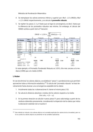 Métodos de Ponderación Matemática
153
4. Se reemplazan los valores extremos inferior y superior por Med – 1,5 x SMAD y Med
+ 1,5 x SMAD, respectivamente, y se calcula el promedio robusto.
5. Se repiten los pasos 2, 3 y 4 hasta que se logra la convergencia, es decir, hasta que
la diferencia de los promedios robustos sea mínima. Sin embargo, el cálculo del
SMAD cambia a partir de la 2ª iteración:
𝑆𝑀𝐴𝐷 = 1,134 × 𝑀𝐴𝐷/(𝑛 − 1)
En este ejemplo, el Promedio Ponderado Robusto es 3.010, cifra más cercana a la me-
diana (3.000) que a la media (3.050).
L Huber
En vez de eliminar los valores atípicos, se establecen “pesos” o ponderaciones que permiten
aprovechar toda su información estadística.203
El cálculo del “promedio robusto” se hace ite-
rativamente hasta alcanzar una convergencia aceptable de los datos:
1. Inicialmente todas las n observaciones X1 tienen el mismo peso (1.0)
2. Se calcula la distancia absoluta o residuo de los valores respecto a la media.
𝐷𝑖𝑠𝑡. 𝑎𝑏𝑠 = |𝑥̄ − 𝑥 |
3. En la primera iteración se calculan nuevos pesos P1 para cada testigo a partir de los
residuos obtenidos previamente, considerando la dispersión de los datos que indica
la desviación estándar de la muestra δ
203
Este método es robusto a los valores atípicos en la variable explicada (los valores de los inmuebles), pero no
lo es cuando los valores atípicos se presentan en las variables explicativas.
1ª iteración 2ª iteración 3ª iteración
M-Huber
Valor x1
Original
Dist
Med1
DM1
2
x2
Dist
Med2
DM2
2
x3
Dist
Med3
DM3
2
x4
Testigo 1 2.700 300 90.000 2.778 232 54.033 2.778 232 54.033 2.778
Testigo 2 2.950 50 2.500 2.950 60 3.600 2.950 60 3.600 2.950
Testigo 3 3.000 0 0 3.000 10 100 3.000 10 100 3.000
Testigo 4 3.100 100 10.000 3.100 90 8.100 3.100 90 8.100 3.100
Testigo 5 3.500 500 250.000 3.222 212 45.135 3.222 212 45.135 3.222
Suma 15.250 950 352.500 605 110.968 605 110.968
Promedio 3.050 3.010 3.010 3.010
Mediana x* 3.000 Prom Robusto
Datos n 5
MAD 100 90 90
suma /(n-1) 27.742 27.742
SMAD 148,30 1,483 188,88 1,134 188,88 1,134
Intervalo Error 1,5*SMAD 222,5 283,3 283,3
Mediana - error x*-e 2.777,6 2.726,7 2.726,7
Mediana + error x*+e 3.222,5 3.293,3 3.293,3
 