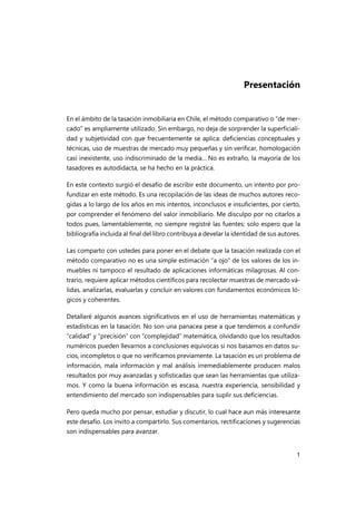 1
Presentación
En el ámbito de la tasación inmobiliaria en Chile, el método comparativo o “de mer-
cado” es ampliamente utilizado. Sin embargo, no deja de sorprender la superficiali-
dad y subjetividad con que frecuentemente se aplica: deficiencias conceptuales y
técnicas, uso de muestras de mercado muy pequeñas y sin verificar, homologación
casi inexistente, uso indiscriminado de la media... No es extraño, la mayoría de los
tasadores es autodidacta, se ha hecho en la práctica.
En este contexto surgió el desafío de escribir este documento, un intento por pro-
fundizar en este método. Es una recopilación de las ideas de muchos autores reco-
gidas a lo largo de los años en mis intentos, inconclusos e insuficientes, por cierto,
por comprender el fenómeno del valor inmobiliario. Me disculpo por no citarlos a
todos pues, lamentablemente, no siempre registré las fuentes; solo espero que la
bibliografía incluida al final del libro contribuya a develar la identidad de sus autores.
Las comparto con ustedes para poner en el debate que la tasación realizada con el
método comparativo no es una simple estimación “a ojo” de los valores de los in-
muebles ni tampoco el resultado de aplicaciones informáticas milagrosas. Al con-
trario, requiere aplicar métodos científicos para recolectar muestras de mercado vá-
lidas, analizarlas, evaluarlas y concluir en valores con fundamentos económicos ló-
gicos y coherentes.
Detallaré algunos avances significativos en el uso de herramientas matemáticas y
estadísticas en la tasación. No son una panacea pese a que tendemos a confundir
“calidad” y “precisión” con “complejidad” matemática, olvidando que los resultados
numéricos pueden llevarnos a conclusiones equívocas si nos basamos en datos su-
cios, incompletos o que no verificamos previamente. La tasación es un problema de
información, mala información y mal análisis irremediablemente producen malos
resultados por muy avanzadas y sofisticadas que sean las herramientas que utiliza-
mos. Y como la buena información es escasa, nuestra experiencia, sensibilidad y
entendimiento del mercado son indispensables para suplir sus deficiencias.
Pero queda mucho por pensar, estudiar y discutir, lo cual hace aun más interesante
este desafío. Los invito a compartirlo. Sus comentarios, rectificaciones y sugerencias
son indispensables para avanzar.
 