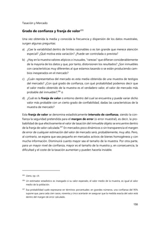 Tasación y Mercado
158
Grado de confianza y franja de valor205
Una vez obtenida la media y conocida la frecuencia y dispersión de los datos muestrales,
surgen algunas preguntas:
a) ¿Cae la variabilidad dentro de límites razonables o es tan grande que merece atención
especial? ¿Qué motiva esta variación? ¿Puede ser controlada o prevista?
b) ¿Hay en la muestra valores atípicos o inusuales, “rarezas” que difieran considerablemente
de la mayoría de los datos y que, por tanto, distorsionen los resultados? ¿Son inmuebles
con características muy diferentes al que estamos tasando o se están produciendo cam-
bios inesperados en el mercado?
c) ¿Cuán representativa del mercado es esta media obtenida de una muestra de testigos
del mercado? ¿Con qué grado de confianza, con qué probabilidad podemos decir que
el valor medio obtenido de la muestra es el verdadero valor, el valor de mercado más
probable del inmueble?,206
o
d) ¿Cuál es la franja de valor o entorno dentro del cual se encuentra y puede variar dicho
valor más probable con un cierto grado de confiabilidad, dadas las características de la
muestra de mercado?
Esta franja de valor se denomina estadísticamente intervalo de confianza, siendo la con-
fianza la seguridad pretendida para el margen de error (o error muestral), es decir, la pro-
babilidad de que efectivamente el valor de tasación del inmueble objeto se encuentre dentro
de la franja de valor calculada.207
En mercados poco dinámicos o sin transparencia el margen
de error de cualquier estimación del valor de mercado será, probablemente, muy alto. Pero,
al contrario, se espera que sea pequeño en mercados activos de bienes homogéneos y con
mucha información. Disminuirá cuanto mayor sea el tamaño de la muestra. Por otra parte,
para un mayor nivel de confianza, mayor es el tamaño de la muestra y, en consecuencia, la
dificultad y el coste de la tasación aumentan y pueden hacerla inviable.
205
Llano, op. cit.
206 Un estimador estadístico es insesgado si su valor esperado, el valor medio de la muestra, es igual al valor
medio de la población.
207
Esa probabilidad suele expresarse en términos porcentuales: en grandes números, una confianza del 95%
supone que, para cada cien casos, noventa y cinco acertarán en asegurar que la medida exacta del valor está
dentro del margen de error calculado.
 