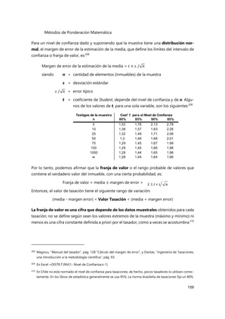 Métodos de Ponderación Matemática
159
Para un nivel de confianza dado y suponiendo que la muestra tiene una distribución nor-
mal, el margen de error de la estimación de la media, que define los límites del intervalo de
confianza o franja de valor, es:208
Margen de error de la estimación de la media = 𝑡 × 𝑠 √𝑛
⁄
siendo n = cantidad de elementos (inmuebles) de la muestra
s = desviación estándar
𝑠 √𝑛
⁄ = error típico
t = coeficiente de Student, depende del nivel de confianza y de n. Algu-
nos de los valores de t, para una sola variable, son los siguientes:209
Por lo tanto, podemos afirmar que la franja de valor o el rango probable de valores que
contiene el verdadero valor del inmueble, con una cierta probabilidad, es:
Franja de valor = media ± margen de error =
Entonces, el valor de tasación tiene el siguiente rango de variación:
(media - margen error) < Valor Tasación < (media + margen error)
La franja de valor es una cifra que depende de los datos muestrales obtenidos para cada
tasación; no se define según sean los valores extremos de la muestra (máximo y mínimo) ni
menos es una cifra constante definida a priori por el tasador, como a veces se acostumbra.210
208 Magnou, “Manual del tasador”, pág. 128 “Cálculo del margen de error”, y Dantas, “Ingeniería de Tasaciones,
una introducción a la metodología científica”, pág. 93.
209
En Excel =DISTR.T.INV(1- Nivel de Confianza;n-1)
210 En Chile no está normado el nivel de confianza para tasaciones; de hecho, pocos tasadores lo utilizan correc-
tamente. En los libros de estadística generalmente se usa 95%. La norma brasileña de tasaciones fija un 80%.
n
s
t
x 

Testigos de la muestra
n 80% 85% 90% 95%
5 1,53 1,78 2,13 2,78
10 1,38 1,57 1,83 2,26
25 1,32 1,49 1,71 2,06
50 1,3 1,46 1,68 2,01
75 1,29 1,45 1,67 1,99
100 1,29 1,45 1,66 1,98
1000 1,28 1,44 1,65 1,96
∞ 1,28 1,44 1,64 1,96
Coef t para el Nivel de Confianza
 