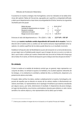 Métodos de Ponderación Matemática
161
Si acotamos la muestra a testigos más homogéneos, como los indicados en las tablas diná-
micas del capítulo Tablas de Frecuencias, agrupados por superficie y antigüedad edificada,
y dado que el departamento a tasar tiene una antigüedad de 30 años, tenemos los siguientes
resultados para ese grupo:
Entonces el valor del departamento es = 78 x (28,43 ± 1,68) = 2.217 UF ± 181 UF
Vemos que nuestro resultado cambia dependiendo del tamaño de la muestra. Tanto la
elección de la muestra como su análisis son de nuestra exclusiva responsabilidad como ta-
sadores. Un análisis superficial de los datos puede llevarnos a un resultado incorrecto.
Establecer la franja de valor da flexibilidad al usuario de la tasación en su toma de decisiones,
ya que según sea su finalidad puede requerir que el margen de error se sume o se reste; es
decir, que el valor a utilizar por nuestro cliente esté más cerca de los límites de la franja que
de la media. Por lo tanto, el informe de tasación que lo indique será más útil para el cliente.211
En síntesis
Si bien la media es la medida de tendencia central que, en general, mejor representa a un
conjunto de datos, no siempre se ajusta a la realidad y nos ocultará aspectos relevantes de
los testigos, si no analizamos la cantidad y calidad de ellos, su distribución, dispersión y la
presencia de valores anormales.
El tasador debe verificar los datos, analizar cuidadosamente la muestra, homologarla y de-
purarla de aquellos que se desvían en exceso de los valores medios si efectivamente son
valores anormales, no representativos de la tipología inmobiliaria que estamos estudiando
por alguna causa y, por tanto, distorsionan el resultado. Si disponemos de pocos testigos,
en lugar de descartarlos, recurriremos a estimadores robustos para obtener un valor menos
sensible a los valores atípicos y más representativo de los datos que la media.
211
Criterios para considerar el margen de error en la tasación, en el capítulo Principio de Finalidad.
Media del grupo x = 28,43 UF/m2
Cantidad de departamentos en el grupo n = 11
Desviación estándar s = 2,5 UF/m2
Coeficiente de Student t = 2,23
Margen de error de la media = t × s / √n = 1,68 UF/m2
 