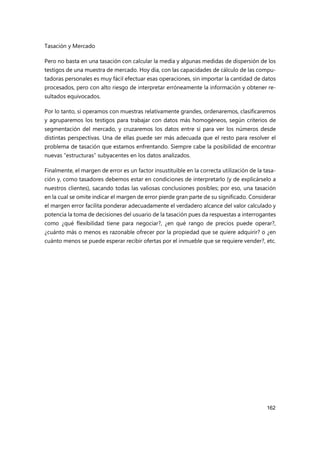 Tasación y Mercado
162
Pero no basta en una tasación con calcular la media y algunas medidas de dispersión de los
testigos de una muestra de mercado. Hoy día, con las capacidades de cálculo de las compu-
tadoras personales es muy fácil efectuar esas operaciones, sin importar la cantidad de datos
procesados, pero con alto riesgo de interpretar erróneamente la información y obtener re-
sultados equivocados.
Por lo tanto, si operamos con muestras relativamente grandes, ordenaremos, clasificaremos
y agruparemos los testigos para trabajar con datos más homogéneos, según criterios de
segmentación del mercado, y cruzaremos los datos entre sí para ver los números desde
distintas perspectivas. Una de ellas puede ser más adecuada que el resto para resolver el
problema de tasación que estamos enfrentando. Siempre cabe la posibilidad de encontrar
nuevas “estructuras” subyacentes en los datos analizados.
Finalmente, el margen de error es un factor insustituible en la correcta utilización de la tasa-
ción y, como tasadores debemos estar en condiciones de interpretarlo (y de explicárselo a
nuestros clientes), sacando todas las valiosas conclusiones posibles; por eso, una tasación
en la cual se omite indicar el margen de error pierde gran parte de su significado. Considerar
el margen error facilita ponderar adecuadamente el verdadero alcance del valor calculado y
potencia la toma de decisiones del usuario de la tasación pues da respuestas a interrogantes
como ¿qué flexibilidad tiene para negociar?, ¿en qué rango de precios puede operar?,
¿cuánto más o menos es razonable ofrecer por la propiedad que se quiere adquirir? o ¿en
cuánto menos se puede esperar recibir ofertas por el inmueble que se requiere vender?, etc.
 