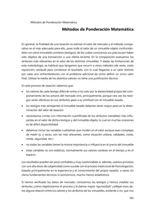 Métodos de Ponderación Matemática
163
Métodos de Ponderación Matemática
En general, la finalidad de una tasación es estimar el valor de mercado y el método compa-
rativo es el más adecuado para ello, pues mide el valor de un inmueble objeto confrontán-
dolo con otros inmuebles similares (testigos), de los cuales conocemos sus precios por haber
sido objetos de una transacción o una oferta reciente. En la comparación evaluamos los
atributos más relevantes en el valor de los distintos inmuebles. Y dadas las limitaciones de
esta metodología, es habitual que tengamos que recurrir a otros métodos (de renta, costo
reposición, residual) para corroborar el resultado, con lo cual llegamos a un valor distinto
por cada uno, enfrentándonos con el problema adicional de cómo definir un único valor
final. Utilizar la media de los distintos valores no tiene una justificación técnica.
En este proceso de tasación sabemos que:
 los valores de cada testigo diferirán entre sí no solo por la aleatoriedad propia del com-
portamiento de los actores del mercado sino, principalmente, porque rara vez los testi-
gos serán idénticos en sus atributos pese a su similitud con el inmueble tasado
 los testigos más semejantes al inmueble tasado deberían tener mayor peso en la deter-
minación del valor de tasación
 necesitamos contar con información cuantificada de los atributos (variables) más influ-
yentes en el valor de dichos testigos y del inmueble objeto, lo cual en muchas ocasiones
es de difícil disponibilidad
 debemos incluir las variables cualitativas que inciden en el valor aunque sean complejas
de medir (y, a veces, son las más relevantes, como situación urbana, calidades, vistas,
moda, seguridad, etc.)
 no todas las variables tienen la misma importancia o influencia en el precio del inmueble
 estas variables no son estáticas, normalmente sus valores cambian en el tiempo y en el
espacio.
Los resultados pueden ser poco confiables y muy cuestionables si, además, usamos procesos
con una alta dosis de subjetividad como sucede con el proceso tradicional de homologación,
basado principalmente en la experiencia y el conocimiento del propio tasador, a veces sin
claros fundamentos técnicos ni económicos, mucho menos estadísticos.
Si hemos verificado los datos de mercado, conocemos los testigos y hemos medido sus
atributos ¿cómo objetivizamos el proceso y le damos mayor rigurosidad? ¿reflejan esos da-
tos alguna relación entre los valores y los atributos de los inmuebles, evidente o no, que nos
 