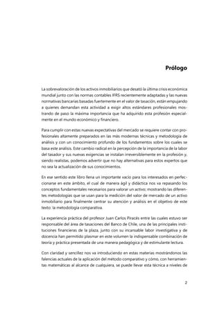 2
Prólogo
La sobrevaloración de los activos inmobiliarios que desató la última crisis económica
mundial junto con las normas contables IFRS recientemente adaptadas y las nuevas
normativas bancarias basadas fuertemente en el valor de tasación, están empujando
a quienes demandan esta actividad a exigir altos estándares profesionales mos-
trando de paso la máxima importancia que ha adquirido esta profesión especial-
mente en el mundo económico y financiero.
Para cumplir con estas nuevas expectativas del mercado se requiere contar con pro-
fesionales altamente preparados en las más modernas técnicas y metodología de
análisis y con un conocimiento profundo de los fundamentos sobre los cuales se
basa este análisis. Este cambio radical en la percepción de la importancia de la labor
del tasador y sus nuevas exigencias se instalan irreversiblemente en la profesión y,
siendo realistas, podemos advertir que no hay alternativas para estos expertos que
no sea la actualización de sus conocimientos.
En ese sentido este libro llena un importante vacío para los interesados en perfec-
cionarse en este ámbito, el cual de manera ágil y didáctica nos va repasando los
conceptos fundamentales necesarios para valorar un activo; mostrando las diferen-
tes metodologías que se usan para la medición del valor de mercado de un activo
inmobiliario para finalmente centrar su atención y análisis en el objetivo de este
texto: la metodología comparativa.
La experiencia práctica del profesor Juan Carlos Piracés entre las cuales estuvo ser
responsable del área de tasaciones del Banco de Chile, una de las principales insti-
tuciones financieras de la plaza, junto con su incansable labor investigativa y de
docencia han permitido plasmar en este volumen la indispensable combinación de
teoría y práctica presentada de una manera pedagógica y de estimulante lectura.
Con claridad y sencillez nos va introduciendo en estas materias mostrándonos las
falencias actuales de la aplicación del método comparativo y cómo, con herramien-
tas matemáticas al alcance de cualquiera, se puede llevar esta técnica a niveles de
 