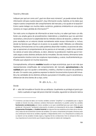 Tasación y Mercado
164
indiquen por qué son como son? ¿qué nos dicen esos números? ¿se puede extraer de ellos
información útil para nuestra tasación? ¿hay información oculta, implícita, en los datos que
mejore nuestra comprensión del comportamiento del mercado y nos ayude en la tasación?
Como cuesta trabajar con muchos datos numéricos ¿podemos sintetizarlos en unos pocos
números sin mayor pérdida de información?212
Tan malo como no disponer de información es tener mucha y no saber qué hacer con ella.
Existe una amplia gama de procedimientos matemáticos y estadísticos que nos permiten
racionalizar y estructurar la subjetividad de los métodos clásicos de tasación, y obtener me-
jores resultados en un entorno donde normalmente existe escasa información e, incluso,
donde los factores que influyen en el precio no se pueden medir. Métodos con diferentes
hipótesis y formulaciones con los cuales podemos desarrollar modelos, ecuaciones de valor,
que se aproximen al comportamiento de los precios en el mercado, y medir cómo cambian
los valores al variar estos atributos, es decir, detectar la ponderación implícita que el mer-
cado asigna a estos distintos atributos de los inmuebles. De esta manera, eliminamos tanto
el pensamiento intuitivo como las conjeturas improvisadas y, a veces, insuficientemente jus-
tificadas que subyacen en muchas tasaciones.
Conceptualmente, utilizamos modelos basados en leyes económicas, que no son más que
representaciones simplificadas del comportamiento del mercado, aproximaciones a la
realidad pero que nos ayudan a entenderla y medirla, y facilitan la solución de problemas
de valor. En nuestro caso, podemos expresar la relación funcional entre el precio del inmue-
ble y las cantidades de los distintos atributos que posee el inmueble y que lo caracterizan y
diferencian de otros bienes de su tipo, como:
V = ƒ(X1, X2, X3, ... , Xi)
Donde
V = valor del inmueble en función de sus atributos. Usualmente se privilegia el precio por
metro cuadrado en lugar del precio total del inmueble, siguiendo la indicación teórica
212 Si tenemos una base de datos con muchas variables conviene “simplificar” su complejidad pues si alguna
variable es función de otras, entonces contiene información redundante. Es posible sustituir las variables
fuertemente correlacionadas por menos variables (y con gran variabilidad para que sean útiles) sin gran
pérdida de “información” facilitando la descripción, el análisis y la interpretación de los datos. El Análisis de
Componentes Principales y el Análisis Factorial son algunas técnicas estadísticas de síntesis de la informa-
ción y reducción de la dimensión (número de variables). Los nuevos componentes principales o factores serán
una combinación lineal de las variables originales e independientes entre sí. Su interpretación se deduce de
su relación con las variables iniciales (signo y magnitud de las correlaciones). Esto no siempre es fácil, y es
muy importancia el conocimiento que el experto tenga sobre la materia de investigación.
 