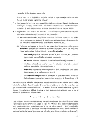 Métodos de Ponderación Matemática
165
(corroborada por la experiencia empírica) de que la superficie ejerce una fuerte in-
fluencia como variable explicativa del valor.
ƒ = tipo de relación funcional entre las variables. La forma más sencilla es la lineal aunque
no refleja la compleja realidad de los mercados inmobiliarios pues los atributos de los
inmuebles se dan conjuntamente, de forma simultánea y no de manera aditiva.
Xi = magnitud de cada atributo del inmueble “i” o variable independiente explicativa del
valor. Diferenciaremos estos atributos en dos categorías:
a) Atributos intrínsecos o propios del inmueble (superficie construida y/o de te-
rreno, aptitud de uso, aspectos de arquitectura y equipamiento, número de recin-
tos habitables o de dormitorios, calidad de los materiales, etc.).
b) Atributos extrínsecos al inmueble, que dependen básicamente del momento
económico (percepción y nivel de actividad económica, tasas de descuento,
riesgo y alternativas de inversión, etc.) y de su localización:
 ubicación general del bien (área residencial, área industrial, etc.), distancia
geográfica y accesibilidad a centros de importancia
 vecindario (nivel socioeconómico, tipo de residentes, seguridad, etc.)
 nivel de equipamiento exterior, servicios e infraestructura (agua, alcan-
tarillado, electricidad, pavimentación, etc.)
 normativa urbana que lo regula (densidad de la construcción, tipos de ac-
tividades y usos del suelo permitidos, etc.)
 las externalidades presentes en el entorno en que se encuentra el bien raíz
(actividades contaminantes, áreas verdes, vertederos de desperdicios, etc.)
Mediante distintos métodos intentaremos encontrar modelos que capten el efecto de los
principales atributos de un inmueble Xi en la determinación de su valor de mercado, o sea,
que estimen su valoración implícita (i) y se reflejen en una ecuación de valor del siguiente
tipo, no necesariamente aditiva, siendo e un error aleatorio que evidencia todo lo que el
modelo no puede medir o representar:
V = 0 + 1 × X1 + 2 × X2 + ... + i × Xi + e
Estos modelos son empíricos, nacidos de los datos disponibles, sin conocimientos ni juicios
a priori sobre los mecanismos en juego; es decir, nos informan de la presencia de relaciones
entre los testigos y entre las variables pero no del mecanismo causal. Y como “simplificacio-
nes” o “aproximaciones” a la realidad, conviene que sean sencillos pues a mayor complejidad
aumenta la dificultad para desarrollarlos y aplicarlos, y no siempre mejoran su desempeño.
 