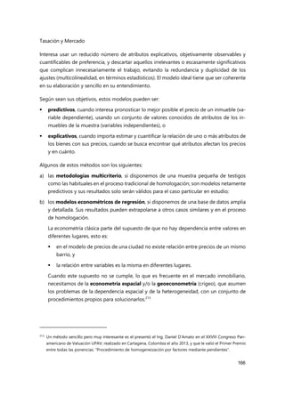 Tasación y Mercado
166
Interesa usar un reducido número de atributos explicativos, objetivamente observables y
cuantificables de preferencia, y descartar aquellos irrelevantes o escasamente significativos
que complican innecesariamente el trabajo, evitando la redundancia y duplicidad de los
ajustes (multicolinealidad, en términos estadísticos). El modelo ideal tiene que ser coherente
en su elaboración y sencillo en su entendimiento.
Según sean sus objetivos, estos modelos pueden ser:
 predictivos, cuando interesa pronosticar lo mejor posible el precio de un inmueble (va-
riable dependiente), usando un conjunto de valores conocidos de atributos de los in-
muebles de la muestra (variables independientes), o
 explicativos, cuando importa estimar y cuantificar la relación de uno o más atributos de
los bienes con sus precios, cuando se busca encontrar qué atributos afectan los precios
y en cuánto.
Algunos de estos métodos son los siguientes:
a) las metodologías multicriterio, si disponemos de una muestra pequeña de testigos
como las habituales en el proceso tradicional de homologación; son modelos netamente
predictivos y sus resultados solo serán válidos para el caso particular en estudio;
b) los modelos econométricos de regresión, si disponemos de una base de datos amplia
y detallada. Sus resultados pueden extrapolarse a otros casos similares y en el proceso
de homologación.
La econometría clásica parte del supuesto de que no hay dependencia entre valores en
diferentes lugares, esto es:
 en el modelo de precios de una ciudad no existe relación entre precios de un mismo
barrio, y
 la relación entre variables es la misma en diferentes lugares.
Cuando este supuesto no se cumple, lo que es frecuente en el mercado inmobiliario,
necesitamos de la econometría espacial y/o la geoeconometría (crigeo), que asumen
los problemas de la dependencia espacial y de la heterogeneidad, con un conjunto de
procedimientos propios para solucionarlos.213
213
Un método sencillo pero muy interesante es el presentó el Ing. Daniel D’Amato en el XXVIII Congreso Pan-
americano de Valuación UPAV, realizado en Cartagena, Colombia el año 2013, y que le valió el Primer Premio
entre todas las ponencias: “Procedimiento de homogeneización por factores mediante pendientes”.
 