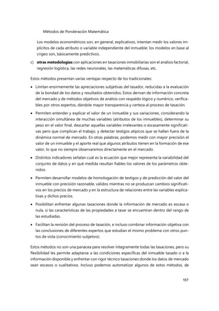 Métodos de Ponderación Matemática
167
Los modelos econométricos son, en general, explicativos, intentan medir los valores im-
plícitos de cada atributo o variable independiente del inmueble; los modelos en base al
crigeo son, básicamente predictivos.
c) otras metodologías con aplicaciones en tasaciones inmobiliarias son el análisis factorial,
regresión logística, las redes neuronales, las matemáticas difusas, etc.
Estos métodos presentan varias ventajas respecto de los tradicionales:
 Limitan enormemente las apreciaciones subjetivas del tasador, reducidas a la evaluación
de la bondad de los datos y resultados obtenidos. Estos derivan de información concreta
del mercado y de métodos objetivos de análisis con respaldo lógico y numérico, verifica-
bles por otros expertos, dándole mayor transparencia y certeza al proceso de tasación.
 Permiten entender y explicar el valor de un inmueble y sus variaciones, considerando la
interacción simultánea de muchas variables (atributos de los inmuebles), determinar su
peso en el valor final, descartar aquellas variables irrelevantes o escasamente significati-
vas pero que complican el trabajo, y detectar testigos atípicos que se hallan fuera de la
dinámica normal de mercado. En otras palabras, podemos medir con mayor precisión el
valor de un inmueble y el aporte real que algunos atributos tienen en la formación de ese
valor, lo que no siempre observaremos directamente en el mercado.
 Distintos indicadores señalan cuál es la ecuación que mejor representa la variabilidad del
conjunto de datos y en qué medida resultan fiables los valores de los parámetros obte-
nidos.
 Permiten desarrollar modelos de homologación de testigos y de predicción del valor del
inmueble con precisión razonable, válidos mientras no se produzcan cambios significati-
vos en los precios de mercado y en la estructura de relaciones entre las variables explica-
tivas y dichos precios.
 Posibilitan enfrentar algunas tasaciones donde la información de mercado es escasa o
nula, si las características de las propiedades a tasar se encuentran dentro del rango de
las estudiadas.
 Facilitan la revisión del proceso de tasación, e incluso combinar información objetiva con
las conclusiones de diferentes expertos que estudian el mismo problema con otros pun-
tos de vista (conocimiento subjetivo).
Estos métodos no son una panacea para resolver íntegramente todas las tasaciones, pero su
flexibilidad les permite adaptarse a las condiciones específicas del inmueble tasado o a la
información disponible y enfrentar con rigor técnico tasaciones donde los datos de mercado
sean escasos o cualitativos. Incluso podemos automatizar algunos de estos métodos, de
 
