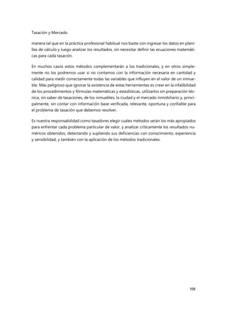 Tasación y Mercado
168
manera tal que en la práctica profesional habitual nos baste con ingresar los datos en plani-
llas de cálculo y luego analizar los resultados, sin necesitar definir las ecuaciones matemáti-
cas para cada tasación.
En muchos casos estos métodos complementarán a los tradicionales, y en otros simple-
mente no los podremos usar si no contamos con la información necesaria en cantidad y
calidad para medir correctamente todas las variables que influyen en el valor de un inmue-
ble. Más peligroso que ignorar la existencia de estas herramientas es creer en la infalibilidad
de los procedimientos y fórmulas matemáticas y estadísticas, utilizarlos sin preparación téc-
nica, sin saber de tasaciones, de los inmuebles, la ciudad y el mercado inmobiliario y, princi-
palmente, sin contar con información base verificada, relevante, oportuna y confiable para
el problema de tasación que debemos resolver.
Es nuestra responsabilidad como tasadores elegir cuáles métodos serán los más apropiados
para enfrentar cada problema particular de valor, y analizar críticamente los resultados nu-
méricos obtenidos, detectando y supliendo sus deficiencias con conocimiento, experiencia
y sensibilidad, y también con la aplicación de los métodos tradicionales.
 